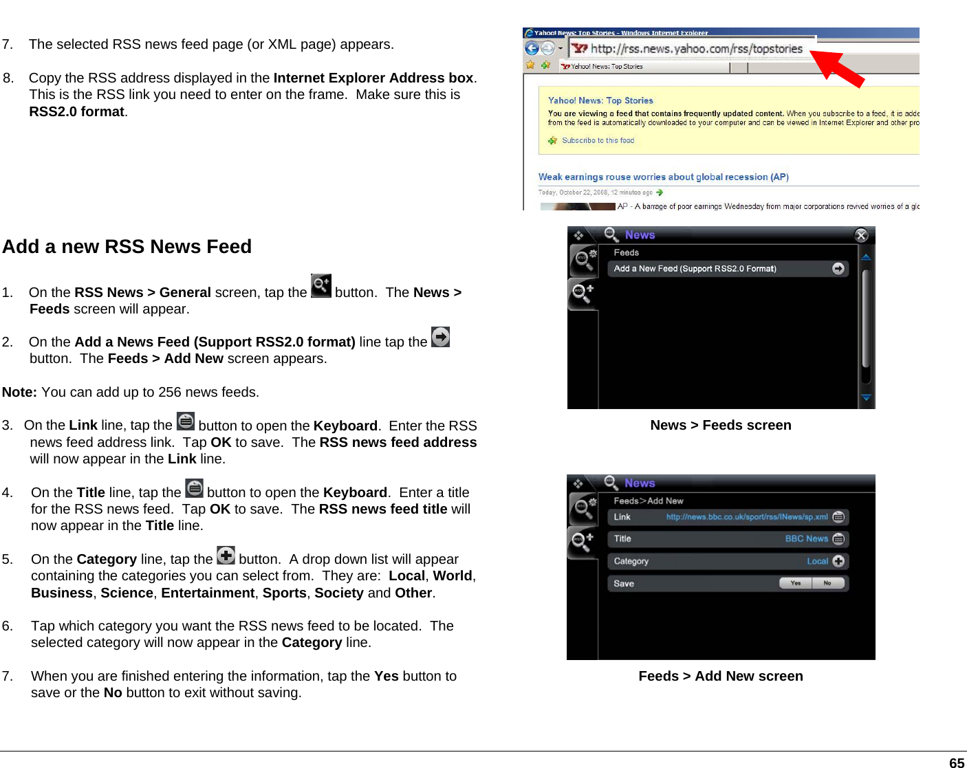   65 7.    The selected RSS news feed page (or XML page) appears. 8.    Copy the RSS address displayed in the Internet Explorer Address box.This is the RSS link you need to enter on the frame.  Make sure this is RSS2.0 format.   News &gt; Feeds screen Add a new RSS News Feed 1.    On the RSS News &gt; General screen, tap the   button.  The News &gt; Feeds screen will appear. 2.    On the Add a News Feed (Support RSS2.0 format) line tap the   button.  The Feeds &gt; Add New screen appears. Note: You can add up to 256 news feeds.  3.   On the Link line, tap the   button to open the Keyboard.  Enter the RSS news feed address link.  Tap OK to save.  The RSS news feed addresswill now appear in the Link line. 4. On the Title line, tap the   button to open the Keyboard.  Enter a title for the RSS news feed.  Tap OK to save.  The RSS news feed title will now appear in the Title line. 5. On the Category line, tap the   button.  A drop down list will appear containing the categories you can select from.  They are:  Local, World, Business, Science, Entertainment, Sports, Society and Other.   6.  Tap which category you want the RSS news feed to be located.  The selected category will now appear in the Category line. 7.  When you are finished entering the information, tap the Yes button to save or the No button to exit without saving.  Feeds &gt; Add New screen 