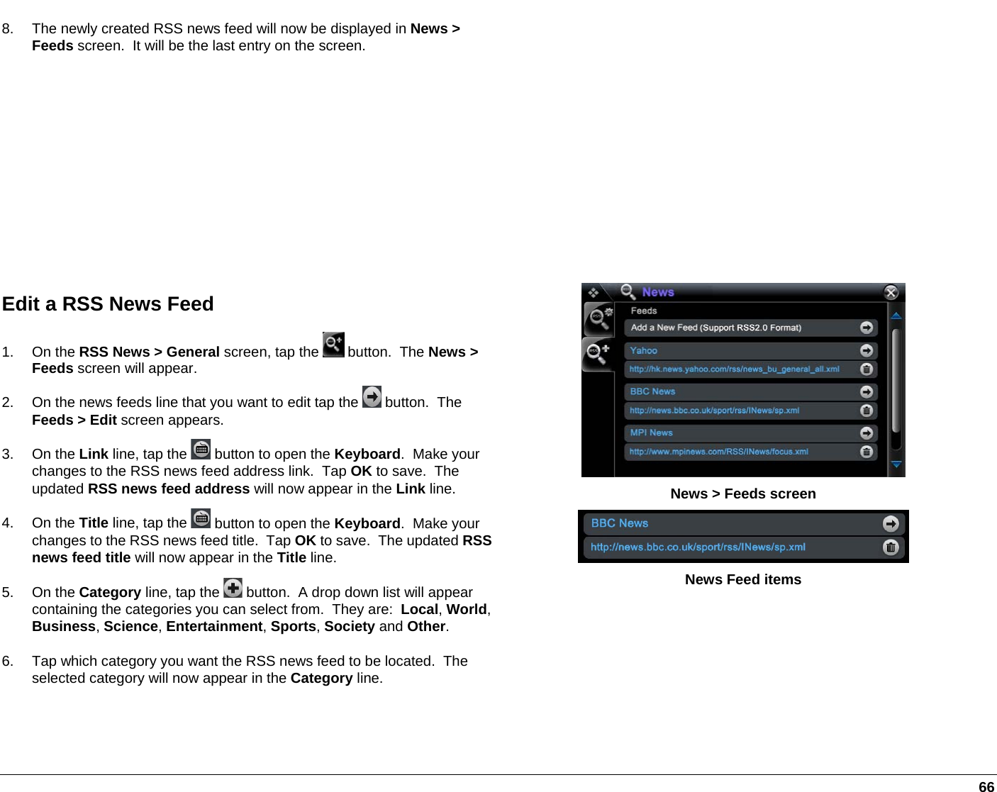   66 8.  The newly created RSS news feed will now be displayed in News &gt; Feeds screen.  It will be the last entry on the screen. Edit a RSS News Feed 1. On the RSS News &gt; General screen, tap the   button.  The News &gt; Feeds screen will appear. 2.  On the news feeds line that you want to edit tap the   button.  The Feeds &gt; Edit screen appears. 3. On the Link line, tap the   button to open the Keyboard.  Make your changes to the RSS news feed address link.  Tap OK to save.  The updated RSS news feed address will now appear in the Link line. 4. On the Title line, tap the   button to open the Keyboard.  Make your changes to the RSS news feed title.  Tap OK to save.  The updated RSS news feed title will now appear in the Title line. 5. On the Category line, tap the   button.  A drop down list will appear containing the categories you can select from.  They are:  Local, World, Business, Science, Entertainment, Sports, Society and Other.   6.  Tap which category you want the RSS news feed to be located.  The selected category will now appear in the Category line.   News &gt; Feeds screen  News Feed items 