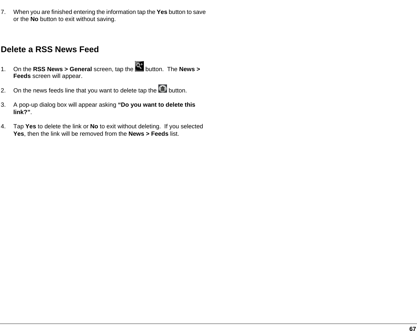   67 7.  When you are finished entering the information tap the Yes button to save or the No button to exit without saving.  Delete a RSS News Feed 1. On the RSS News &gt; General screen, tap the   button.  The News &gt; Feeds screen will appear. 2.  On the news feeds line that you want to delete tap the   button.   3.  A pop-up dialog box will appear asking “Do you want to delete this link?”. 4. Tap Yes to delete the link or No to exit without deleting.  If you selected Yes, then the link will be removed from the News &gt; Feeds list.  