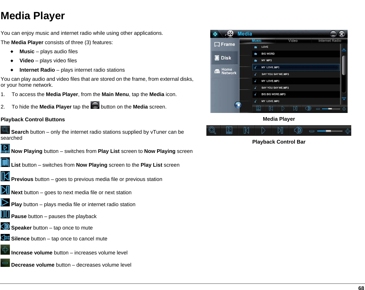   68 Media Player You can enjoy music and internet radio while using other applications.  The Media Player consists of three (3) features:  Music – plays audio files  Video – plays video files  Internet Radio – plays internet radio stations You can play audio and video files that are stored on the frame, from external disks, or your home network. 1. To access the Media Player, from the Main Menu, tap the Media icon.  2.  To hide the Media Player tap the   button on the Media screen.  Playback Control Buttons   Search button – only the internet radio stations supplied by vTuner can be searched   Now Playing button – switches from Play List screen to Now Playing screen List button – switches from Now Playing screen to the Play List screen  Previous button – goes to previous media file or previous station  Next button – goes to next media file or next station  Play button – plays media file or internet radio station  Pause button – pauses the playback  Speaker button – tap once to mute   Silence button – tap once to cancel mute  Increase volume button – increases volume level   Decrease volume button – decreases volume level  Media Player  Playback Control Bar  