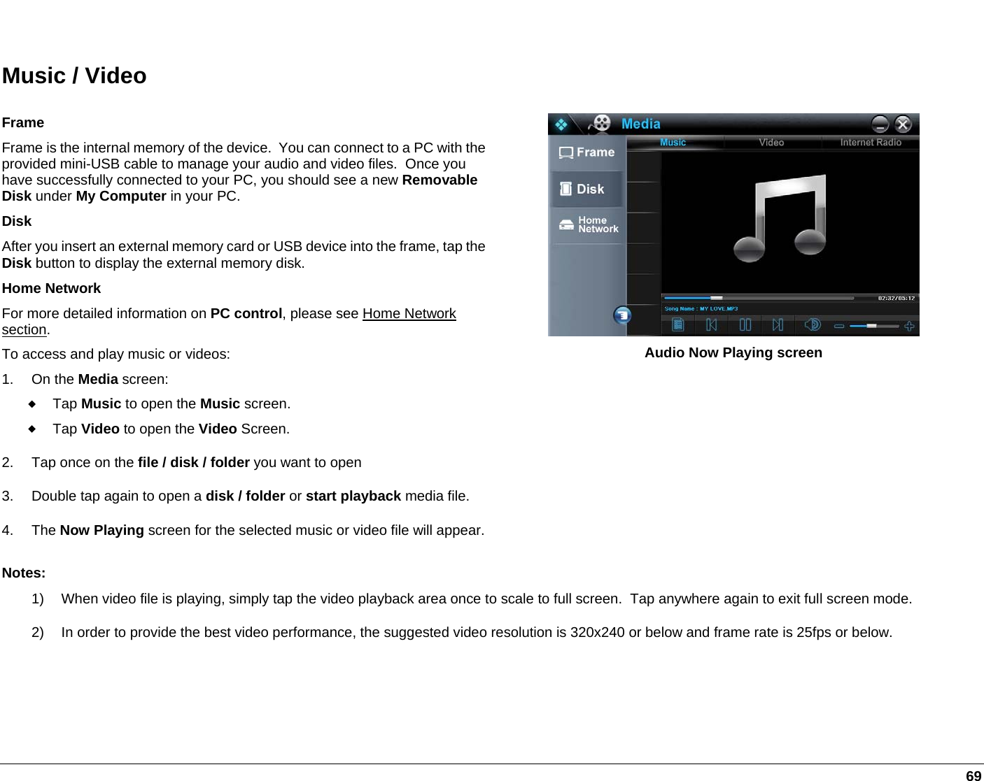   69  Music / Video Frame Frame is the internal memory of the device.  You can connect to a PC with the provided mini-USB cable to manage your audio and video files.  Once you have successfully connected to your PC, you should see a new Removable Disk under My Computer in your PC.  Disk After you insert an external memory card or USB device into the frame, tap the Disk button to display the external memory disk. Home Network For more detailed information on PC control, please see Home Network section. To access and play music or videos: 1. On the Media screen:  Tap Music to open the Music screen.  Tap Video to open the Video Screen.  2.  Tap once on the file / disk / folder you want to open 3.  Double tap again to open a disk / folder or start playback media file.  4. The Now Playing screen for the selected music or video file will appear. Audio Now Playing screen Notes: 1)  When video file is playing, simply tap the video playback area once to scale to full screen.  Tap anywhere again to exit full screen mode. 2)  In order to provide the best video performance, the suggested video resolution is 320x240 or below and frame rate is 25fps or below.  