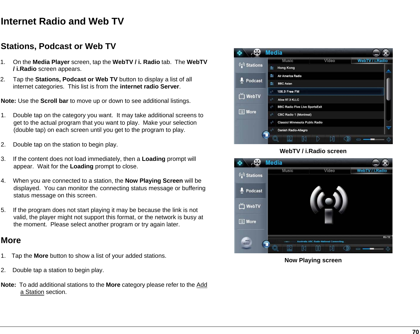   70 Internet Radio and Web TV  Stations, Podcast or Web TV 1. On the Media Player screen, tap the WebTV / i. Radio tab.  The WebTV/ i.Radio screen appears.  2. Tap the Stations, Podcast or Web TV button to display a list of all internet categories.  This list is from the internet radio Server. Note: Use the Scroll bar to move up or down to see additional listings. 1.  Double tap on the category you want.  It may take additional screens to get to the actual program that you want to play.  Make your selection (double tap) on each screen until you get to the program to play. 2.  Double tap on the station to begin play. 3.  If the content does not load immediately, then a Loading prompt will appear.  Wait for the Loading prompt to close. 4.  When you are connected to a station, the Now Playing Screen will be displayed.  You can monitor the connecting status message or buffering status message on this screen. 5.  If the program does not start playing it may be because the link is not valid, the player might not support this format, or the network is busy at the moment.  Please select another program or try again later. More 1. Tap the More button to show a list of your added stations.   2.    Double tap a station to begin play. Note:  To add additional stations to the More category please refer to the Add a Station section.   WebTV / i.Radio screen   Now Playing screen 