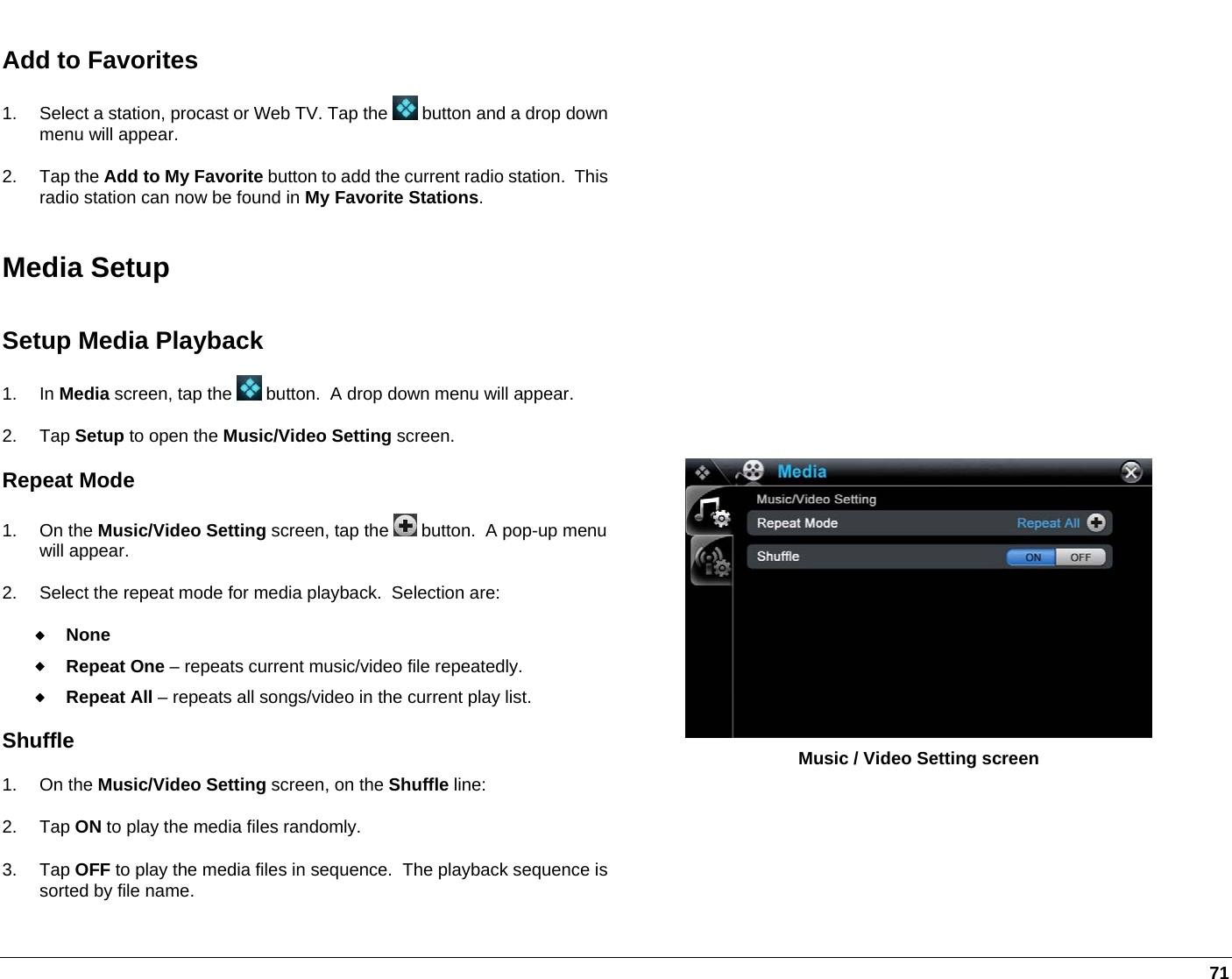   71 Add to Favorites 1.  Select a station, procast or Web TV. Tap the   button and a drop down menu will appear. 2. Tap the Add to My Favorite button to add the current radio station.  This radio station can now be found in My Favorite Stations.  Media Setup Setup Media Playback 1. In Media screen, tap the   button.  A drop down menu will appear. 2. Tap Setup to open the Music/Video Setting screen.  Repeat Mode 1. On the Music/Video Setting screen, tap the   button.  A pop-up menu will appear. 2.  Select the repeat mode for media playback.  Selection are:   None  Repeat One – repeats current music/video file repeatedly.  Repeat All – repeats all songs/video in the current play list. Shuffle  1. On the Music/Video Setting screen, on the Shuffle line: 2. Tap ON to play the media files randomly.  3. Tap OFF to play the media files in sequence.  The playback sequence is sorted by file name.  Music / Video Setting screen 