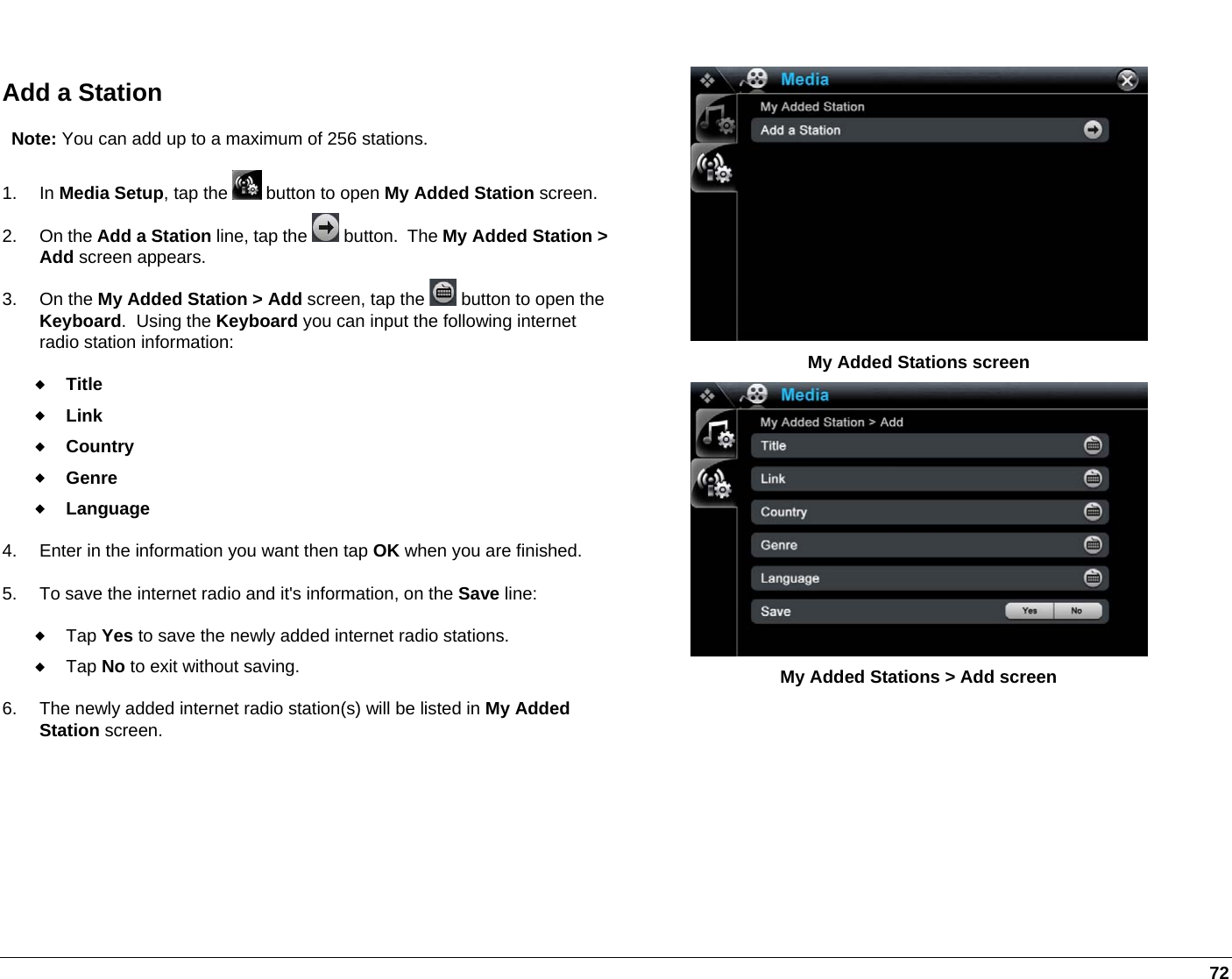   72  Add a Station Note: You can add up to a maximum of 256 stations. 1. In Media Setup, tap the   button to open My Added Station screen.2. On the Add a Station line, tap the   button.  The My Added Station &gt; Add screen appears. 3. On the My Added Station &gt; Add screen, tap the   button to open the Keyboard.  Using the Keyboard you can input the following internet radio station information:  Title  Link  Country  Genre  Language  4.  Enter in the information you want then tap OK when you are finished. 5.  To save the internet radio and it&apos;s information, on the Save line:  Tap Yes to save the newly added internet radio stations.   Tap No to exit without saving. 6.  The newly added internet radio station(s) will be listed in My Added Station screen.  My Added Stations screen  My Added Stations &gt; Add screen 