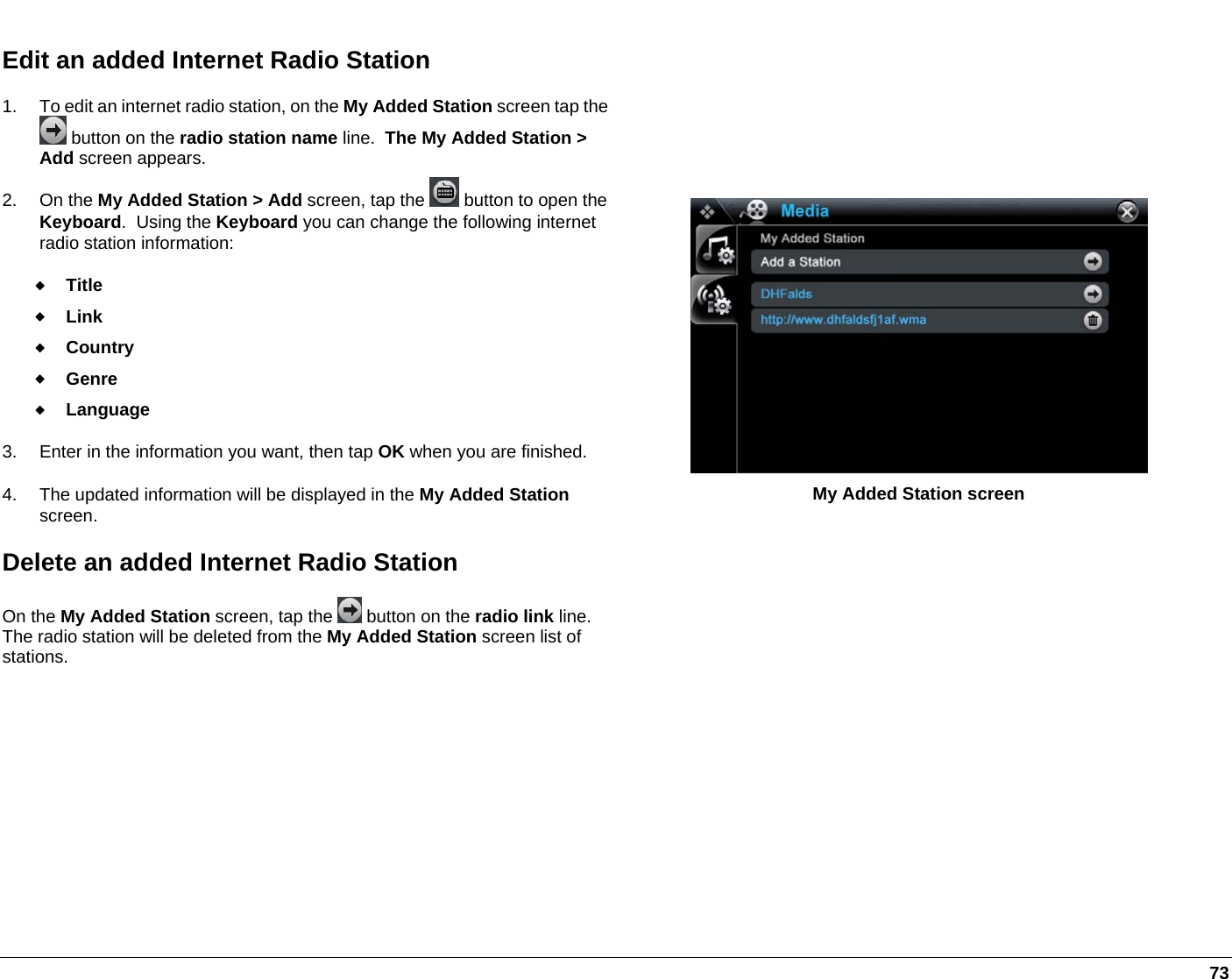   73 Edit an added Internet Radio Station 1.  To edit an internet radio station, on the My Added Station screen tap the  button on the radio station name line.  The My Added Station &gt; Add screen appears. 2. On the My Added Station &gt; Add screen, tap the   button to open the Keyboard.  Using the Keyboard you can change the following internet radio station information:  Title  Link  Country  Genre  Language  3.  Enter in the information you want, then tap OK when you are finished. 4.  The updated information will be displayed in the My Added Station screen.  Delete an added Internet Radio Station On the My Added Station screen, tap the   button on the radio link line.  The radio station will be deleted from the My Added Station screen list of stations.  My Added Station screen  