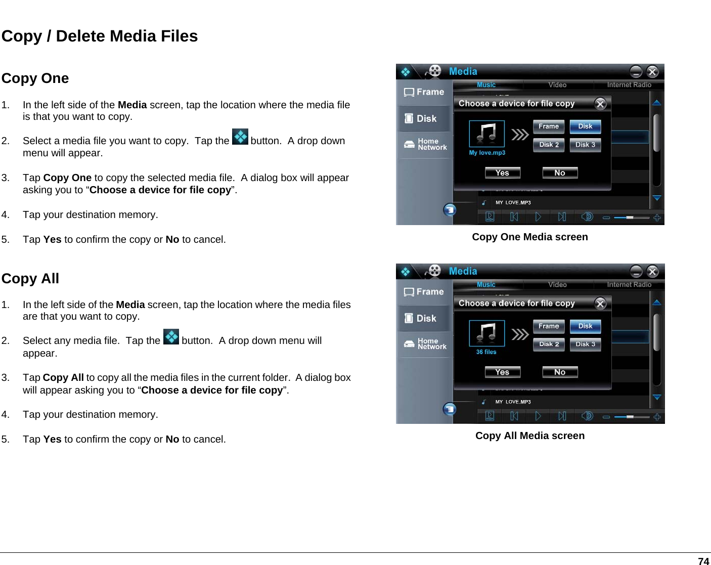   74 Copy / Delete Media Files Copy One 1.  In the left side of the Media screen, tap the location where the media file is that you want to copy.  2.  Select a media file you want to copy.  Tap the   button.  A drop down menu will appear.  3. Tap Copy One to copy the selected media file.  A dialog box will appear asking you to “Choose a device for file copy”. 4.  Tap your destination memory. 5. Tap Yes to confirm the copy or No to cancel.  Copy One Media screen Copy All 1.  In the left side of the Media screen, tap the location where the media files are that you want to copy.  2.  Select any media file.  Tap the   button.  A drop down menu will appear.  3. Tap Copy All to copy all the media files in the current folder.  A dialog box will appear asking you to “Choose a device for file copy”. 4.  Tap your destination memory. 5. Tap Yes to confirm the copy or No to cancel.  Copy All Media screen 