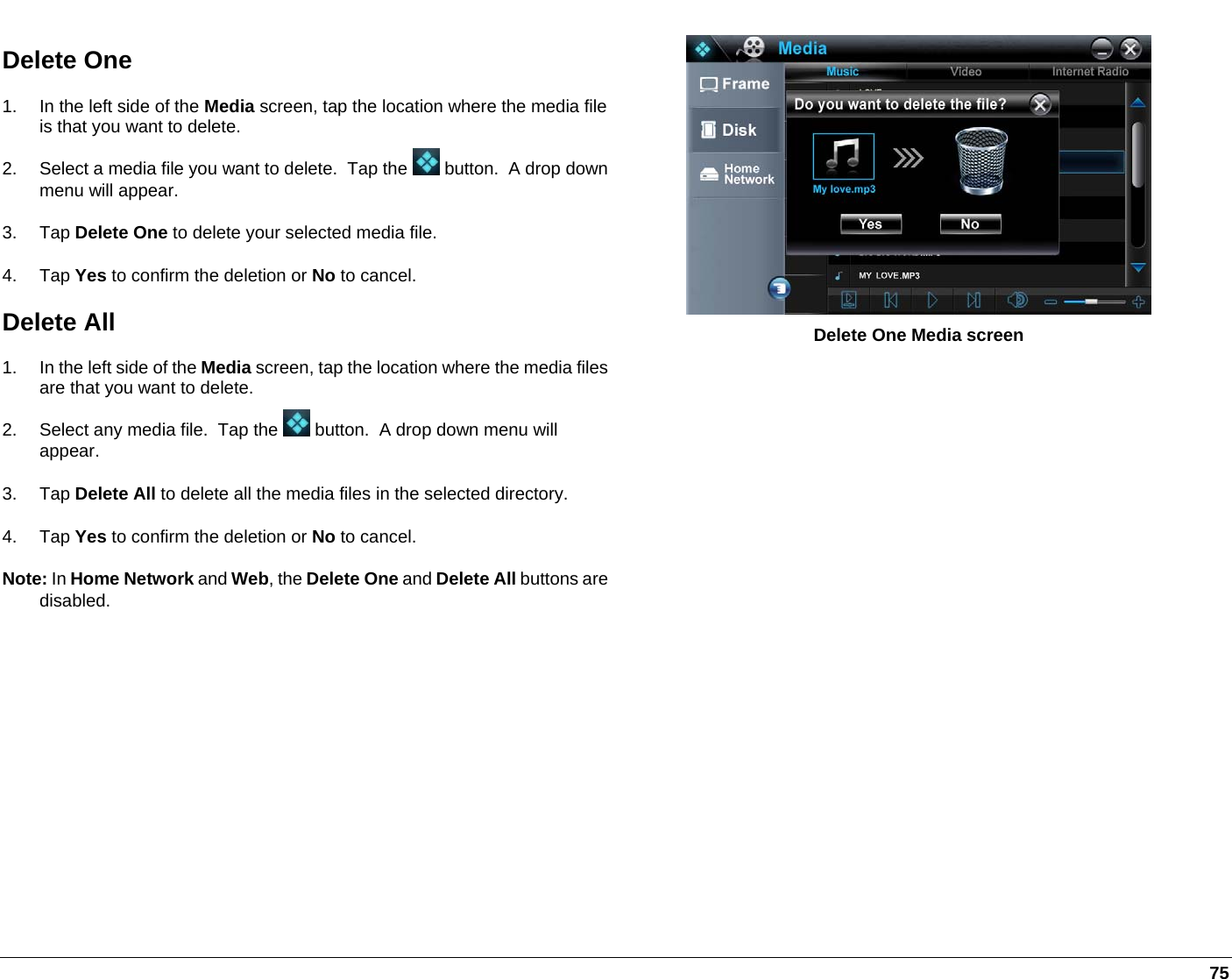   75 Delete One 1.  In the left side of the Media screen, tap the location where the media file is that you want to delete.  2.  Select a media file you want to delete.  Tap the   button.  A drop down menu will appear.  3. Tap Delete One to delete your selected media file.  4. Tap Yes to confirm the deletion or No to cancel.  Delete All 1.  In the left side of the Media screen, tap the location where the media files are that you want to delete.  2.  Select any media file.  Tap the   button.  A drop down menu will appear.  3. Tap Delete All to delete all the media files in the selected directory.  4. Tap Yes to confirm the deletion or No to cancel.   Note: In Home Network and Web, the Delete One and Delete All buttons are disabled.  Delete One Media screen 