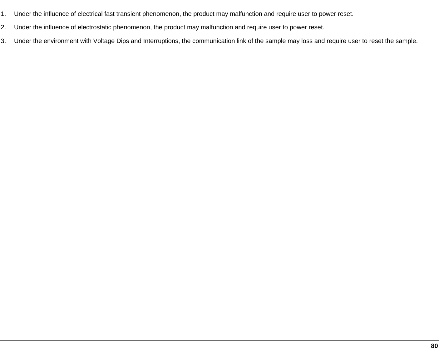     80 1.  Under the influence of electrical fast transient phenomenon, the product may malfunction and require user to power reset. 2.  Under the influence of electrostatic phenomenon, the product may malfunction and require user to power reset. 3.  Under the environment with Voltage Dips and Interruptions, the communication link of the sample may loss and require user to reset the sample.    
