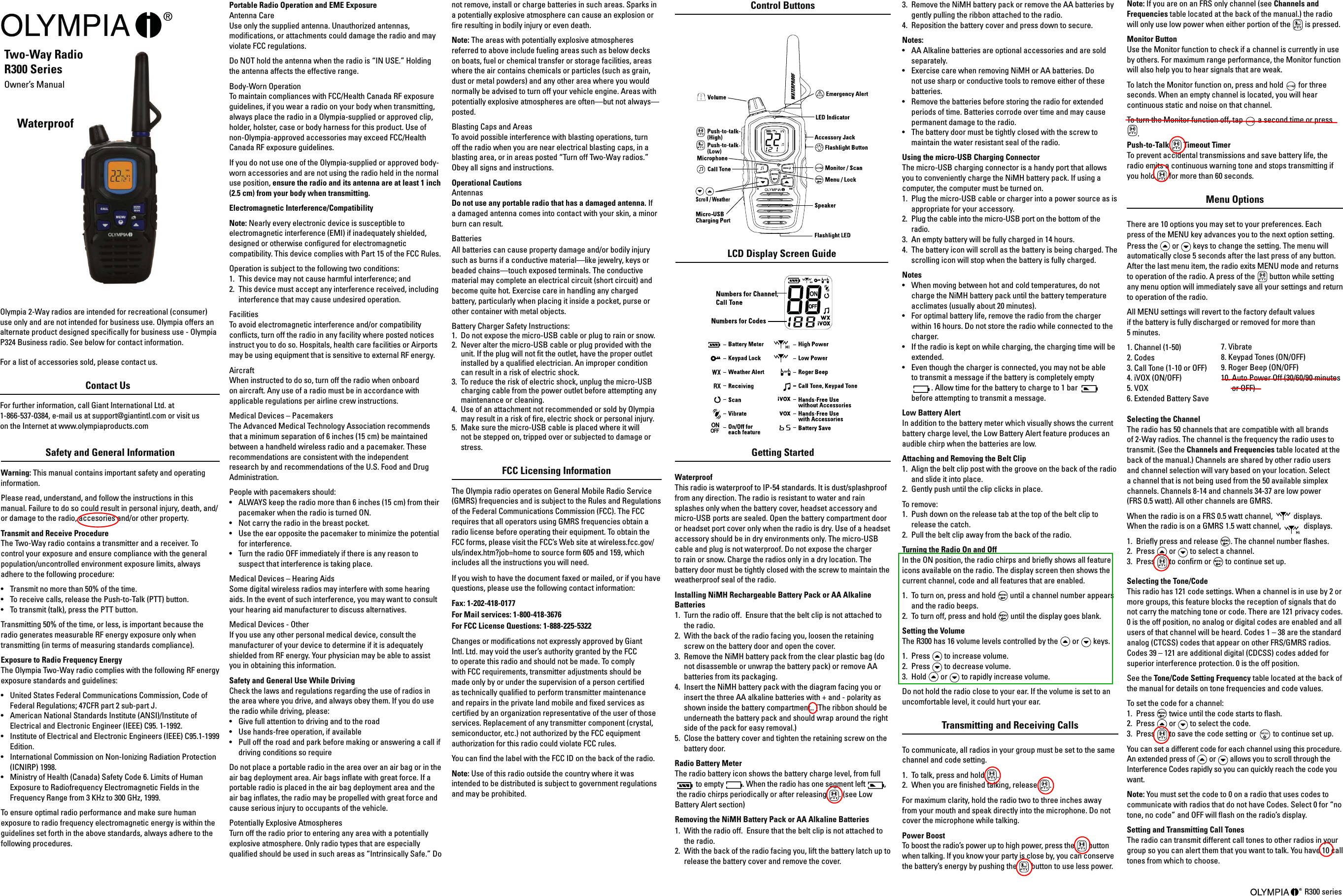 Waterproof  RadioPortable Radio Operation and EME Exposure Antenna Care Use only the supplied antenna. Unauthorized antennas, modications, or attachments could damage the radio and may violate FCC regulations. Do NOT hold the antenna when the radio is “IN USE.” Holding the antenna affects the effective range. Body-Worn Operation To maintain compliances with FCC/Health Canada RF exposure guidelines, if you wear a radio on your body when transmitting, always place the radio in a Olympia-supplied or approved clip, holder, holster, case or body harness for this product. Use of  non-Olympia-approved accessories may exceed FCC/Health Canada RF exposure guidelines.If you do not use one of the Olympia-supplied or approved body-worn accessories and are not using the radio held in the normal  use position, ensure the radio and its antenna are at least 1 inch (2.5 cm) from your body when transmitting. Electromagnetic Interference/Compatibility Note: Nearly every electronic device is susceptible to electromagnetic interference (EMI) if inadequately shielded, designed or otherwise congured for electromagnetic compatibility. This device complies with Part 15 of the FCC Rules. Operation is subject to the following two conditions: 1.  This device may not cause harmful interference; and 2.  This device must accept any interference received, including interference that may cause undesired operation. Facilities To avoid electromagnetic interference and/or compatibility conicts, turn off the radio in any facility where posted notices instruct you to do so. Hospitals, health care facilities or Airports may be using equipment that is sensitive to external RF energy. Aircraft When instructed to do so, turn off the radio when onboard on aircraft. Any use of a radio must be in accordance with applicable regulations per airline crew instructions. Medical Devices – Pacemakers The Advanced Medical Technology Association recommends that a minimum separation of 6 inches (15 cm) be maintained between a handheld wireless radio and a pacemaker. These recommendations are consistent with the independent research by and recommendations of the U.S. Food and Drug Administration. People with pacemakers should: •  ALWAYS keep the radio more than 6 inches (15 cm) from their pacemaker when the radio is turned ON. •  Not carry the radio in the breast pocket. •  Use the ear opposite the pacemaker to minimize the potential for interference. •  Turn the radio OFF immediately if there is any reason to suspect that interference is taking place. Medical Devices – Hearing Aids Some digital wireless radios may interfere with some hearing aids. In the event of such interference, you may want to consult your hearing aid manufacturer to discuss alternatives. Medical Devices - Other If you use any other personal medical device, consult the manufacturer of your device to determine if it is adequately shielded from RF energy. Your physician may be able to assist you in obtaining this information. Safety and General Use While Driving Check the laws and regulations regarding the use of radios in the area where you drive, and always obey them. If you do use the radio while driving, please: •  Give full attention to driving and to the road•  Use hands-free operation, if available•  Pull off the road and park before making or answering a call if driving conditions so requireDo not place a portable radio in the area over an air bag or in the air bag deployment area. Air bags inate with great force. If a portable radio is placed in the air bag deployment area and the air bag inates, the radio may be propelled with great force and cause serious injury to occupants of the vehicle. Potentially Explosive Atmospheres Turn off the radio prior to entering any area with a potentially explosive atmosphere. Only radio types that are especially qualied should be used in such areas as “Intrinsically Safe.” Do Two-Way Radio R300 Series Owner’s Manual  Olympia 2-Way radios are intended for recreational (consumer) use only and are not intended for business use. Olympia offers an alternate product designed specically for business use - Olympia P324 Business radio. See below for contact information. For a list of accessories sold, please contact us.Contact Us For further information, call Giant International Ltd. at  1-866-537-0384, e-mail us at support@giantintl.com or visit us  on the Internet at www.olympiaproducts.com Getting Started Waterproof This radio is waterproof to IP-54 standards. It is dust/splashproof from any direction. The radio is resistant to water and rain splashes only when the battery cover, headset accessory and micro-USB ports are sealed. Open the battery compartment door or headset port cover only when the radio is dry. Use of a headset accessory should be in dry environments only. The micro-USB cable and plug is not waterproof. Do not expose the charger to rain or snow. Charge the radios only in a dry location. The battery door must be tightly closed with the screw to maintain the weatherproof seal of the radio. Installing NiMH Rechargeable Battery Pack or AA Alkaline Batteries1.  Turn the radio off.  Ensure that the belt clip is not attached to the radio.2.  With the back of the radio facing you, loosen the retaining screw on the battery door and open the cover.3.  Remove the NiMH battery pack from the clear plastic bag (do not disassemble or unwrap the battery pack) or remove AA batteries from its packaging.4.  Insert the NiMH battery pack with the diagram facing you or insert the three AA alkaline batteries with + and - polarity as shown inside the battery compartment.. (The ribbon should be underneath the battery pack and should wrap around the right side of the pack for easy removal.)5.  Close the battery cover and tighten the retaining screw on the battery door.Radio Battery MeterThe radio battery icon shows the battery charge level, from full  to empty  . When the radio has one segment left  ,  the radio chirps periodically or after releasing  . (see Low Battery Alert section) Removing the NiMH Battery Pack or AA Alkaline Batteries 1.  With the radio off.  Ensure that the belt clip is not attached to the radio.2.  With the back of the radio facing you, lift the battery latch up to release the battery cover and remove the cover. R300 series Safety and General Information Warning: This manual contains important safety and operating information. Please read, understand, and follow the instructions in this manual. Failure to do so could result in personal injury, death, and/or damage to the radio, accesories and/or other property. Transmit and Receive Procedure  The Two-Way radio contains a transmitter and a receiver. To control your exposure and ensure compliance with the general population/uncontrolled environment exposure limits, always adhere to the following procedure: •  Transmit no more than 50% of the time. •  To receive calls, release the Push-to-Talk (PTT) button. •  To transmit (talk), press the PTT button. Transmitting 50% of the time, or less, is important because the radio generates measurable RF energy exposure only when transmitting (in terms of measuring standards compliance).  Exposure to Radio Frequency Energy  The Olympia Two-Way radio complies with the following RF energy exposure standards and guidelines: •  United States Federal Communications Commission, Code of Federal Regulations; 47CFR part 2 sub-part J. •  American National Standards Institute (ANSI)/Institute of Electrical and Electronic Engineer (IEEE) C95. 1-1992. •  Institute of Electrical and Electronic Engineers (IEEE) C95.1-1999 Edition.•  International Commission on Non-Ionizing Radiation Protection (ICNIRP) 1998.•  Ministry of Health (Canada) Safety Code 6. Limits of Human Exposure to Radiofrequency Electromagnetic Fields in the Frequency Range from 3 KHz to 300 GHz, 1999. To ensure optimal radio performance and make sure human exposure to radio frequency electromagnetic energy is within the guidelines set forth in the above standards, always adhere to the following procedures. LCD Display Screen Guidenot remove, install or charge batteries in such areas. Sparks in a potentially explosive atmosphere can cause an explosion or re resulting in bodily injury or even death. Note: The areas with potentially explosive atmospheres referred to above include fueling areas such as below decks on boats, fuel or chemical transfer or storage facilities, areas where the air contains chemicals or particles (such as grain, dust or metal powders) and any other area where you would normally be advised to turn off your vehicle engine. Areas with potentially explosive atmospheres are often—but not always—posted. Blasting Caps and Areas To avoid possible interference with blasting operations, turn off the radio when you are near electrical blasting caps, in a blasting area, or in areas posted “Turn off Two-Way radios.” Obey all signs and instructions. Operational Cautions Antennas Do not use any portable radio that has a damaged antenna. If a damaged antenna comes into contact with your skin, a minor burn can result. Batteries All batteries can cause property damage and/or bodily injury such as burns if a conductive material—like jewelry, keys or beaded chains—touch exposed terminals. The conductive material may complete an electrical circuit (short circuit) and become quite hot. Exercise care in handling any charged battery, particularly when placing it inside a pocket, purse or other container with metal objects. Battery Charger Safety Instructions: 1.  Do not expose the micro-USB cable or plug to rain or snow. 2.  Never alter the micro-USB cable or plug provided with the unit. If the plug will not t the outlet, have the proper outlet installed by a qualied electrician. An improper condition can result in a risk of electric shock. 3.  To reduce the risk of electric shock, unplug the micro-USB charging cable from the power outlet before attempting any maintenance or cleaning. 4.  Use of an attachment not recommended or sold by Olympia may result in a risk of re, electric shock or personal injury. 5.  Make sure the micro-USB cable is placed where it will not be stepped on, tripped over or subjected to damage or stress. FCC Licensing Information The Olympia radio operates on General Mobile Radio Service (GMRS) frequencies and is subject to the Rules and Regulations of the Federal Communications Commission (FCC). The FCC requires that all operators using GMRS frequencies obtain a radio license before operating their equipment. To obtain the FCC forms, please visit the FCC’s Web site at wireless.fcc.gov/uls/index.htm?job=home to source form 605 and 159, which includes all the instructions you will need. If you wish to have the document faxed or mailed, or if you have questions, please use the following contact information: Fax: 1-202-418-0177 For Mail services: 1-800-418-3676 For FCC License Questions: 1-888-225-5322 Changes or modications not expressly approved by Giant Intl. Ltd. may void the user’s authority granted by the FCC to operate this radio and should not be made. To comply with FCC requirements, transmitter adjustments should be made only by or under the supervision of a person certied as technically qualied to perform transmitter maintenance and repairs in the private land mobile and xed services as certied by an organization representative of the user of those services. Replacement of any transmitter component (crystal, semiconductor, etc.) not authorized by the FCC equipment authorization for this radio could violate FCC rules. You can nd the label with the FCC ID on the back of the radio.Note: Use of this radio outside the country where it was intended to be distributed is subject to government regulations and may be prohibited. 3.  Remove the NiMH battery pack or remove the AA batteries by gently pulling the ribbon attached to the radio. 4.  Reposition the battery cover and press down to secure. Notes: •   AA Alkaline batteries are optional accessories and are sold separately. •   Exercise care when removing NiMH or AA batteries. Do not use sharp or conductive tools to remove either of these batteries. •   Remove the batteries before storing the radio for extended periods of time. Batteries corrode over time and may cause permanent damage to the radio. •   The battery door must be tightly closed with the screw to maintain the water resistant seal of the radio.Using the micro-USB Charging Connector The micro-USB charging connector is a handy port that allows you to conveniently charge the NiMH battery pack. If using a computer, the computer must be turned on. 1.  Plug the micro-USB cable or charger into a power source as is appropriate for your accessory. 2.  Plug the cable into the micro-USB port on the bottom of the radio. 3.  An empty battery will be fully charged in 14 hours. 4.  The battery icon will scroll as the battery is being charged. The scrolling icon will stop when the battery is fully charged.Notes •   When moving between hot and cold temperatures, do not charge the NiMH battery pack until the battery temperature acclimates (usually about 20 minutes). •   For optimal battery life, remove the radio from the charger within 16 hours. Do not store the radio while connected to the charger. •   If the radio is kept on while charging, the charging time will be extended. •   Even though the charger is connected, you may not be able  to transmit a message if the battery is completely empty  . Allow time for the battery to charge to 1 bar   before attempting to transmit a message. Low Battery AlertIn addition to the battery meter which visually shows the current battery charge level, the Low Battery Alert feature produces an audible chirp when the batteries are low.Attaching and Removing the Belt Clip1.  Align the belt clip post with the groove on the back of the radio and slide it into place.2.  Gently push until the clip clicks in place.To remove:1.  Push down on the release tab at the top of the belt clip to release the catch.2.  Pull the belt clip away from the back of the radio.Turning the Radio On and OffIn the ON position, the radio chirps and briey shows all feature icons available on the radio. The display screen then shows the current channel, code and all features that are enabled.1.  To turn on, press and hold   until a channel number appears and the radio beeps. 2.  To turn off, press and hold   until the display goes blank. Setting the VolumeThe R300 has 16 volume levels controlled by the   or   keys.1.  Press   to increase volume.2.  Press   to decrease volume.3.  Hold   or   to rapidly increase volume.Do not hold the radio close to your ear. If the volume is set to an uncomfortable level, it could hurt your ear.Transmitting and Receiving CallsTo communicate, all radios in your group must be set to the same channel and code setting.1.  To talk, press and hold  .  2.  When you are nished talking, release  .  For maximum clarity, hold the radio two to three inches away from your mouth and speak directly into the microphone. Do not cover the microphone while talking.Power BoostTo boost the radio’s power up to high power, press the   button when talking. If you know your party is close by, you can conserve the battery’s energy by pushing the   button to use less power.Control Buttons Note: If you are on an FRS only channel (see Channels and Frequencies table located at the back of the manual.) the radio will only use low power when either portion of the   is pressed.Monitor ButtonUse the Monitor function to check if a channel is currently in use by others. For maximum range performance, the Monitor function will also help you to hear signals that are weak.To latch the Monitor function on, press and hold   for three seconds. When an empty channel is located, you will hear continuous static and noise on that channel.To turn the Monitor function off, tap   a second time or press .Push-to-Talk   Timeout Timer  To prevent accidental transmissions and save battery life, the radio emits a continuous warning tone and stops transmitting if you hold  for more than 60 seconds. Menu Options There are 10 options you may set to your preferences. Each press of the MENU key advances you to the next option setting. Press the   or   keys to change the setting. The menu will automatically close 5 seconds after the last press of any button. After the last menu item, the radio exits MENU mode and returns to operation of the radio. A press of the   button while setting any menu option will immediately save all your settings and return to operation of the radio.All MENU settings will revert to the factory default values  if the battery is fully discharged or removed for more than  5 minutes.1. Channel (1-50)2. Codes3. Call Tone (1-10 or OFF)4. iVOX (ON/OFF)5. VOX6. Extended Battery SaveSelecting the Channel The radio has 50 channels that are compatible with all brands of 2-Way radios. The channel is the frequency the radio uses to transmit. (See the Channels and Frequencies table located at the back of the manual.) Channels are shared by other radio users and channel selection will vary based on your location. Select a channel that is not being used from the 50 available simplex channels. Channels 8-14 and channels 34-37 are low power  (FRS 0.5 watt). All other channels are GMRS.When the radio is on a FRS 0.5 watt channel,  displays. When the radio is on a GMRS 1.5 watt channel,  displays.1.  Briey press and release  . The channel number ashes. 2.  Press   or   to select a channel. 3.  Press   to conrm or   to continue set up. Selecting the Tone/CodeThis radio has 121 code settings. When a channel is in use by 2 or more groups, this feature blocks the reception of signals that do not carry the matching tone or code. There are 121 privacy codes. 0 is the off position, no analog or digital codes are enabled and all users of that channel will be heard. Codes 1 – 38 are the standard analog (CTCSS) codes that appear on other FRS/GMRS radios. Codes 39 – 121 are additional digital (CDCSS) codes added for superior interference protection. 0 is the off position.See the Tone/Code Setting Frequency table located at the back of the manual for details on tone frequencies and code values.To set the code for a channel: 1. Press   twice until the code starts to ash. 2.  Press   or   to select the code. 3.  Press   to save the code setting or   to continue set up. You can set a different code for each channel using this procedure. An extended press of   or   allows you to scroll through the Interference Codes rapidly so you can quickly reach the code you want. Note: You must set the code to 0 on a radio that uses codes to communicate with radios that do not have Codes. Select 0 for “no tone, no code” and OFF will ash on the radio’s display. Setting and Transmitting Call Tones The radio can transmit different call tones to other radios in your group so you can alert them that you want to talk. You have 10 call tones from which to choose. 7. Vibrate8. Keypad Tones (ON/OFF)9. Roger Beep (ON/OFF)10. Auto Power Off (30/60/90 minutes           or OFF)
