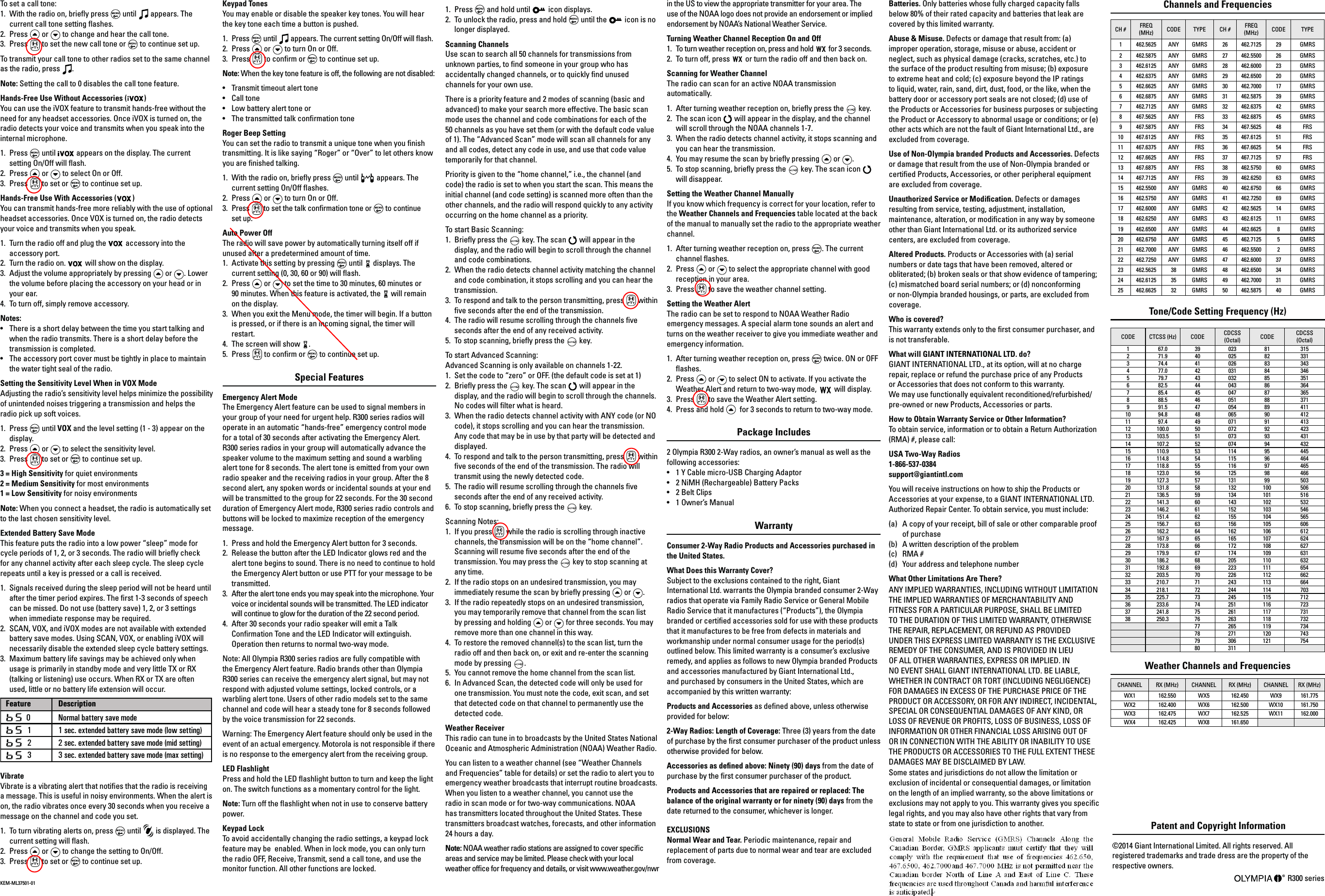 Batteries. Only batteries whose fully charged capacity falls below 80% of their rated capacity and batteries that leak are covered by this limited warranty. Abuse &amp; Misuse. Defects or damage that result from: (a) improper operation, storage, misuse or abuse, accident or neglect, such as physical damage (cracks, scratches, etc.) to the surface of the product resulting from misuse; (b) exposure to extreme heat and cold; (c) exposure beyond the IP ratings to liquid, water, rain, sand, dirt, dust, food, or the like, when the battery door or accessory port seals are not closed; (d) use of the Products or Accessories for business purposes or subjecting the Product or Accessory to abnormal usage or conditions; or (e) other acts which are not the fault of Giant International Ltd., are excluded from coverage.Use of Non-Olympia branded Products and Accessories. Defects or damage that result from the use of Non-Olympia branded or certied Products, Accessories, or other peripheral equipment are excluded from coverage. Unauthorized Service or Modication. Defects or damages resulting from service, testing, adjustment, installation, maintenance, alteration, or modication in any way by someone other than Giant International Ltd. or its authorized service centers, are excluded from coverage. Altered Products. Products or Accessories with (a) serial numbers or date tags that have been removed, altered or obliterated; (b) broken seals or that show evidence of tampering; (c) mismatched board serial numbers; or (d) nonconforming or non-Olympia branded housings, or parts, are excluded from coverage. Who is covered? This warranty extends only to the rst consumer purchaser, and is not transferable. What will GIANT INTERNATIONAL LTD. do? GIANT INTERNATIONAL LTD., at its option, will at no charge repair, replace or refund the purchase price of any Products  or Accessories that does not conform to this warranty.  We may use functionally equivalent reconditioned/refurbished/ pre-owned or new Products, Accessories or parts. How to Obtain Warranty Service or Other Information? To obtain service, information or to obtain a Return Authorization (RMA) #, please call: USA Two-Way Radios 1-866-537-0384 support@giantintl.com You will receive instructions on how to ship the Products or Accessories at your expense, to a GIANT INTERNATIONAL LTD. Authorized Repair Center. To obtain service, you must include: (a)  A copy of your receipt, bill of sale or other comparable proof of purchase(b)  A written description of the problem(c) RMA #(d)  Your address and telephone numberWhat Other Limitations Are There? ANY IMPLIED WARRANTIES, INCLUDING WITHOUT LIMITATION THE IMPLIED WARRANTIES OF MERCHANTABILITY AND FITNESS FOR A PARTICULAR PURPOSE, SHALL BE LIMITED TO THE DURATION OF THIS LIMITED WARRANTY, OTHERWISE THE REPAIR, REPLACEMENT, OR REFUND AS PROVIDED UNDER THIS EXPRESS LIMITED WARRANTY IS THE EXCLUSIVE REMEDY OF THE CONSUMER, AND IS PROVIDED IN LIEU OF ALL OTHER WARRANTIES, EXPRESS OR IMPLIED. IN NO EVENT SHALL GIANT INTERNATIONAL LTD. BE LIABLE, WHETHER IN CONTRACT OR TORT (INCLUDING NEGLIGENCE) FOR DAMAGES IN EXCESS OF THE PURCHASE PRICE OF THE PRODUCT OR ACCESSORY, OR FOR ANY INDIRECT, INCIDENTAL, SPECIAL OR CONSEQUENTIAL DAMAGES OF ANY KIND, OR LOSS OF REVENUE OR PROFITS, LOSS OF BUSINESS, LOSS OF INFORMATION OR OTHER FINANCIAL LOSS ARISING OUT OF OR IN CONNECTION WITH THE ABILITY OR INABILITY TO USE THE PRODUCTS OR ACCESSORIES TO THE FULL EXTENT THESE DAMAGES MAY BE DISCLAIMED BY LAW. Some states and jurisdictions do not allow the limitation or exclusion of incidental or consequential damages, or limitation on the length of an implied warranty, so the above limitations or exclusions may not apply to you. This warranty gives you specic legal rights, and you may also have other rights that vary from state to state or from one jurisdiction to another.  Patent and Copyright Information ©2014 Giant International Limited. All rights reserved. All registered trademarks and trade dress are the property of the respective owners. R300 series To set a call tone: 1.  With the radio on, briey press   until   appears. The current call tone setting ashes. 2.  Press   or   to change and hear the call tone. 3.  Press   to set the new call tone or   to continue set up. To transmit your call tone to other radios set to the same channel as the radio, press  . Note: Setting the call to 0 disables the call tone feature.Hands-Free Use Without Accessories ( )You can use the iVOX feature to transmit hands-free without the need for any headset accessories. Once iVOX is turned on, the radio detects your voice and transmits when you speak into the internal microphone.1.  Press   until   appears on the display. The current setting On/Off will ash.2.  Press   or   to select On or Off.3.  Press   to set or   to continue set up.Hands-Free Use With Accessories ( )You can transmit hands-free more reliably with the use of optional headset accessories. Once VOX is turned on, the radio detects your voice and transmits when you speak.1.  Turn the radio off and plug the  accessory into the accessory port.2.  Turn the radio on.   will show on the display.3.  Adjust the volume appropriately by pressing   or  . Lower the volume before placing the accessory on your head or in your ear.4.  To turn off, simply remove accessory.Notes: •   There is a short delay between the time you start talking and when the radio transmits. There is a short delay before the transmission is completed.•   The accessory port cover must be tightly in place to maintain the water tight seal of the radio.Setting the Sensitivity Level When in VOX ModeAdjusting the radio’s sensitivity level helps minimize the possibility of unintended noises triggering a transmission and helps the radio pick up soft voices.1.  Press   until VOX and the level setting (1 - 3) appear on the display.2.  Press   or   to select the sensitivity level.3.  Press   to set or   to continue set up.3 = High Sensitivity for quiet environments2 = Medium Sensitivity for most environments1 = Low Sensitivity for noisy environmentsNote: When you connect a headset, the radio is automatically set to the last chosen sensitivity level.Extended Battery Save ModeThis feature puts the radio into a low power “sleep” mode for cycle periods of 1, 2, or 3 seconds. The radio will briey check for any channel activity after each sleep cycle. The sleep cycle repeats until a key is pressed or a call is received.1.  Signals received during the sleep period will not be heard until after the timer period expires. The rst 1-3 seconds of speech can be missed. Do not use (battery save) 1, 2, or 3 settings when immediate response may be required.2.  SCAN, VOX, and iVOX modes are not available with extended battery save modes. Using SCAN, VOX, or enabling iVOX will necessarily disable the extended sleep cycle battery settings.3.  Maximum battery life savings may be achieved only when usage is primarily in standby mode and very little TX or RX (talking or listening) use occurs. When RX or TX are often used, little or no battery life extension will occur.VibrateVibrate is a vibrating alert that noties that the radio is receiving a message. This is useful in noisy environments. When the alert is on, the radio vibrates once every 30 seconds when you receive a message on the channel and code you set.1.  To turn vibrating alerts on, press   until   is displayed. The current setting will ash.2.  Press   or   to change the setting to On/Off.3.  Press   to set or   to continue set up. Keypad TonesYou may enable or disable the speaker key tones. You will hear the key tone each time a button is pushed.1.  Press   until   appears. The current setting On/Off will ash.2.  Press   or   to turn On or Off.3.  Press   to conrm or   to continue set up.Note: When the key tone feature is off, the following are not disabled:•   Transmit timeout alert tone•   Call tone•   Low battery alert tone or•   The transmitted talk conrmation toneRoger Beep Setting You can set the radio to transmit a unique tone when you nish transmitting. It is like saying “Roger” or “Over” to let others know you are nished talking. 1.  With the radio on, briey press   until   appears. The current setting On/Off ashes. 2.  Press   or   to turn On or Off. 3.  Press   to set the talk conrmation tone or   to continue  set up. Auto Power OffThe radio will save power by automatically turning itself off if unused after a predetermined amount of time.1.  Activate this setting by pressing   until   displays. The current setting (0, 30, 60 or 90) will ash.2. Press   or   to set the time to 30 minutes, 60 minutes or  90 minutes. When this feature is activated, the   will remain on the display.3.  When you exit the Menu mode, the timer will begin. If a button is pressed, or if there is an incoming signal, the timer will restart. 4.  The screen will show  .5. Press   to conrm or   to continue set up.Special Features Emergency Alert ModeThe Emergency Alert feature can be used to signal members in your group of your need for urgent help. R300 series radios will operate in an automatic “hands-free” emergency control mode for a total of 30 seconds after activating the Emergency Alert. R300 series radios in your group will automatically advance the speaker volume to the maximum setting and sound a warbling alert tone for 8 seconds. The alert tone is emitted from your own radio speaker and the receiving radios in your group. After the 8 second alert, any spoken words or incidental sounds at your end will be transmitted to the group for 22 seconds. For the 30 second duration of Emergency Alert mode, R300 series radio controls and buttons will be locked to maximize reception of the emergency message.1.  Press and hold the Emergency Alert button for 3 seconds.2.  Release the button after the LED Indicator glows red and the alert tone begins to sound. There is no need to continue to hold the Emergency Alert button or use PTT for your message to be transmitted.3.  After the alert tone ends you may speak into the microphone. Your voice or incidental sounds will be transmitted. The LED indicator will continue to glow for the duration of the 22 second period.4.  After 30 seconds your radio speaker will emit a Talk Conrmation Tone and the LED Indicator will extinguish. Operation then returns to normal two-way mode.Note: All Olympia R300 series radios are fully compatible with the Emergency Alert feature. Radio brands other than Olympia R300 series can receive the emergency alert signal, but may not respond with adjusted volume settings, locked controls, or a warbling alert tone. Users of other radio models set to the same channel and code will hear a steady tone for 8 seconds followed by the voice transmission for 22 seconds.Warning: The Emergency Alert feature should only be used in the event of an actual emergency. Motorola is not responsible if there is no response to the emergency alert from the receiving group.LED FlashlightPress and hold the LED ashlight button to turn and keep the light on. The switch functions as a momentary control for the light.Note: Turn off the ashlight when not in use to conserve battery power.Keypad LockTo avoid accidentally changing the radio settings, a keypad lock feature may be  enabled. When in lock mode, you can only turn the radio OFF, Receive, Transmit, send a call tone, and use the monitor function. All other functions are locked.1.  Press   and hold until   icon displays.2.  To unlock the radio, press and hold   until the   icon is no longer displayed.Scanning ChannelsUse scan to search all 50 channels for transmissions from unknown parties, to nd someone in your group who has accidentally changed channels, or to quickly nd unused channels for your own use.There is a priority feature and 2 modes of scanning (basic and advanced) to make your search more effective. The basic scan mode uses the channel and code combinations for each of the 50 channels as you have set them (or with the default code value of 1). The “Advanced Scan” mode will scan all channels for any and all codes, detect any code in use, and use that code value temporarily for that channel.Priority is given to the “home channel,” i.e., the channel (and code) the radio is set to when you start the scan. This means the initial channel (and code setting) is scanned more often than the other channels, and the radio will respond quickly to any activity occurring on the home channel as a priority.To start Basic Scanning:1.  Briey press the   key. The scan   will appear in the display, and the radio will begin to scroll through the channel and code combinations.2.  When the radio detects channel activity matching the channel and code combination, it stops scrolling and you can hear the transmission.3.  To respond and talk to the person transmitting, press   within ve seconds after the end of the transmission.4.  The radio will resume scrolling through the channels ve seconds after the end of any received activity.5.  To stop scanning, briey press the   key.To start Advanced Scanning: Advanced Scanning is only available on channels 1-22.1.  Set the code to “zero” or OFF. (the default code is set at 1)2.  Briey press the   key. The scan   will appear in the display, and the radio will begin to scroll through the channels. No codes will lter what is heard.3.  When the radio detects channel activity with ANY code (or NO code), it stops scrolling and you can hear the transmission. Any code that may be in use by that party will be detected and displayed.4.  To respond and talk to the person transmitting, press   within ve seconds of the end of the transmission. The radio will transmit using the newly detected code.5.  The radio will resume scrolling through the channels ve seconds after the end of any received activity.6.  To stop scanning, briey press the   key.Scanning Notes:1.  If you press   while the radio is scrolling through inactive channels, the transmission will be on the “home channel”. Scanning will resume ve seconds after the end of the transmission. You may press the   key to stop scanning at any time.2.  If the radio stops on an undesired transmission, you may immediately resume the scan by briey pressing   or  .3.  If the radio repeatedly stops on an undesired transmission, you may temporarily remove that channel from the scan list by pressing and holding   or   for three seconds. You may remove more than one channel in this way.4.  To restore the removed channel(s) to the scan list, turn the radio off and then back on, or exit and re-enter the scanning mode by pressing  .5.  You cannot remove the home channel from the scan list.6.  In Advanced Scan, the detected code will only be used for one transmission. You must note the code, exit scan, and set that detected code on that channel to permanently use the detected code.Weather Receiver This radio can tune in to broadcasts by the United States National Oceanic and Atmospheric Administration (NOAA) Weather Radio.You can listen to a weather channel (see “Weather Channels and Frequencies” table for details) or set the radio to alert you to emergency weather broadcasts that interrupt routine broadcasts. When you listen to a weather channel, you cannot use the radio in scan mode or for two-way communications. NOAA has transmitters located throughout the United States. These transmitters broadcast watches, forecasts, and other information 24 hours a day.Note: NOAA weather radio stations are assigned to cover specic areas and service may be limited. Please check with your local weather ofce for frequency and details, or visit www.weather.gov/nwr in the US to view the appropriate transmitter for your area. The use of the NOAA logo does not provide an endorsement or implied endorsement by NOAA’s National Weather Service.Turning Weather Channel Reception On and Off1.  To turn weather reception on, press and hold   for 3 seconds.2.  To turn off, press   or turn the radio off and then back on.Scanning for Weather ChannelThe radio can scan for an active NOAA transmission automatically.1.  After turning weather reception on, briey press the   key.2.  The scan icon   will appear in the display, and the channel will scroll through the NOAA channels 1-7.3.  When the radio detects channel activity, it stops scanning and you can hear the transmission.4.  You may resume the scan by briey pressing   or  . 5.  To stop scanning, briey press the   key. The scan icon   will disappear. Setting the Weather Channel ManuallyIf you know which frequency is correct for your location, refer to the Weather Channels and Frequencies table located at the back of the manual to manually set the radio to the appropriate weather channel.1.  After turning weather reception on, press  . The current channel ashes.2.  Press   or   to select the appropriate channel with good reception in your area.3.  Press   to save the weather channel setting.Setting the Weather AlertThe radio can be set to respond to NOAA Weather Radio emergency messages. A special alarm tone sounds an alert and turns on the weather receiver to give you immediate weather and emergency information.1.  After turning weather reception on, press   twice. ON or OFF ashes.2.  Press   or   to select ON to activate. If you activate the Weather Alert and return to two-way mode,   will display.3.  Press   to save the Weather Alert setting.4.  Press and hold    for 3 seconds to return to two-way mode.Package Includes2 Olympia R300 2-Way radios, an owner’s manual as well as the following accessories: •   1 Y Cable micro-USB Charging Adaptor •   2 NiMH (Rechargeable) Battery Packs •   2 Belt Clips •   1 Owner’s Manual WarrantyConsumer 2-Way Radio Products and Accessories purchased in the United States. What Does this Warranty Cover? Subject to the exclusions contained to the right, Giant International Ltd. warrants the Olympia branded consumer 2-Way radios that operate via Family Radio Service or General Mobile Radio Service that it manufactures (“Products”), the Olympia branded or certied accessories sold for use with these products that it manufactures to be free from defects in materials and workmanship under normal consumer usage for the period(s) outlined below. This limited warranty is a consumer’s exclusive remedy, and applies as follows to new Olympia branded Products and accessories manufactured by Giant International Ltd., and purchased by consumers in the United States, which are accompanied by this written warranty: Products and Accessories as dened above, unless otherwise provided for below: 2-Way Radios: Length of Coverage: Three (3) years from the date of purchase by the rst consumer purchaser of the product unless otherwise provided for below. Accessories as dened above: Ninety (90) days from the date of purchase by the rst consumer purchaser of the product. Products and Accessories that are repaired or replaced: The balance of the original warranty or for ninety (90) days from the date returned to the consumer, whichever is longer. EXCLUSIONSNormal Wear and Tear. Periodic maintenance, repair and replacement of parts due to normal wear and tear are excluded  from coverage. KEM-ML37501-01Channels and Frequencies CH # FREQ (MHz) CODE TYPE CH # FREQ (MHz) CODE TYPE1 462.5625 ANY GMRS 26 462.7125 29 GMRS2 462.5875 ANY GMRS 27 462.5500 26 GMRS3 462.6125 ANY GMRS 28 462.6000 23 GMRS4 462.6375 ANY GMRS 29 462.6500 20 GMRS5 462.6625 ANY GMRS 30 462.7000 17 GMRS6 462.6875 ANY GMRS 31 462.5875 39 GMRS7 462.7125 ANY GMRS 32 462.6375 42 GMRS8 467.5625 ANY FRS 33 462.6875 45 GMRS9 467.5875 ANY FRS 34 467.5625 48 FRS10 467.6125 ANY FRS 35 467.6125 51 FRS11 467.6375 ANY FRS 36 467.6625 54 FRS12 467.6625 ANY FRS 37 467.7125 57 FRS13 467.6875 ANY FRS 38 462.5750 60 GMRS14 467.7125 ANY FRS 39 462.6250 63 GMRS15 462.5500 ANY GMRS 40 462.6750 66 GMRS16 462.5750 ANY GMRS 41 462.7250 69 GMRS17 462.6000 ANY GMRS 42 462.5625 14 GMRS18 462.6250 ANY GMRS 43 462.6125 11 GMRS19 462.6500 ANY GMRS 44 462.6625 8 GMRS20 462.6750 ANY GMRS 45 462.7125 5 GMRS21 462.7000 ANY GMRS 46 462.5500 2 GMRS22 462.7250 ANY GMRS 47 462.6000 37 GMRS23 462.5625 38 GMRS 48 462.6500 34 GMRS24 462.6125 35 GMRS 49 462.7000 31 GMRS25 462.6625 32 GMRS 50 462.5875 40 GMRSTone/Code Setting Frequency (Hz)CODE CTCSS (Hz) CODE CDCSS (Octal) CODE CDCSS (Octal)1 67.0 39 023 81 3152 71.9 40 025 82 3313 74.4 41 026 83 3434 77.0 42 031 84 3465 79.7 43 032 85 3516 82.5 44 043 86 3647 85.4 45 047 87 3658 88.5 46 051 88 3719 91.5 47 054 89 41110 94.8 48 065 90 41211 97.4 49 071 91 41312 100.0 50 072 92 42313 103.5 51 073 93 43114 107.2 52 074 94 43215 110.9 53 114 95 44516 114.8 54 115 96 46417 118.8 55 116 97 46518 123.0 56 125 98 46619 127.3 57 131 99 50320 131.8 58 132 100 50621 136.5 59 134 101 51622 141.3 60 143 102 53223 146.2 61 152 103 54624 151.4 62 155 104 56525 156.7 63 156 105 60626 162.2 64 162 106 61227 167.9 65 165 107 62428 173.8 66 172 108 62729 179.9 67 174 109 63130 186.2 68 205 110 63231 192.8 69 223 111 65432 203.5 70 226 112 66233 210.7 71 243 113 66434 218.1 72 244 114 70335 225.7 73 245 115 71236 233.6 74 251 116 72337 241.8 75 261 117 73138 250.3 76 263 118 73277 265 119 73478 271 120 74379 306 121 75480 311Weather Channels and FrequenciesCHANNEL  RX (MHz)  CHANNEL  RX (MHz)  CHANNEL  RX (MHz) WX1 162.550 WX5 162.450 WX9 161.775 WX2 162.400 WX6 162.500 WX10 161.750 WX3 162.475 WX7 162.525 WX11 162.000 WX4 162.425 WX8 161.650     Feature Description0  Normal battery save mode1 sec. extended battery save mode (low setting)2 sec. extended battery save mode (mid setting)3 sec. extended battery save mode (max setting)123