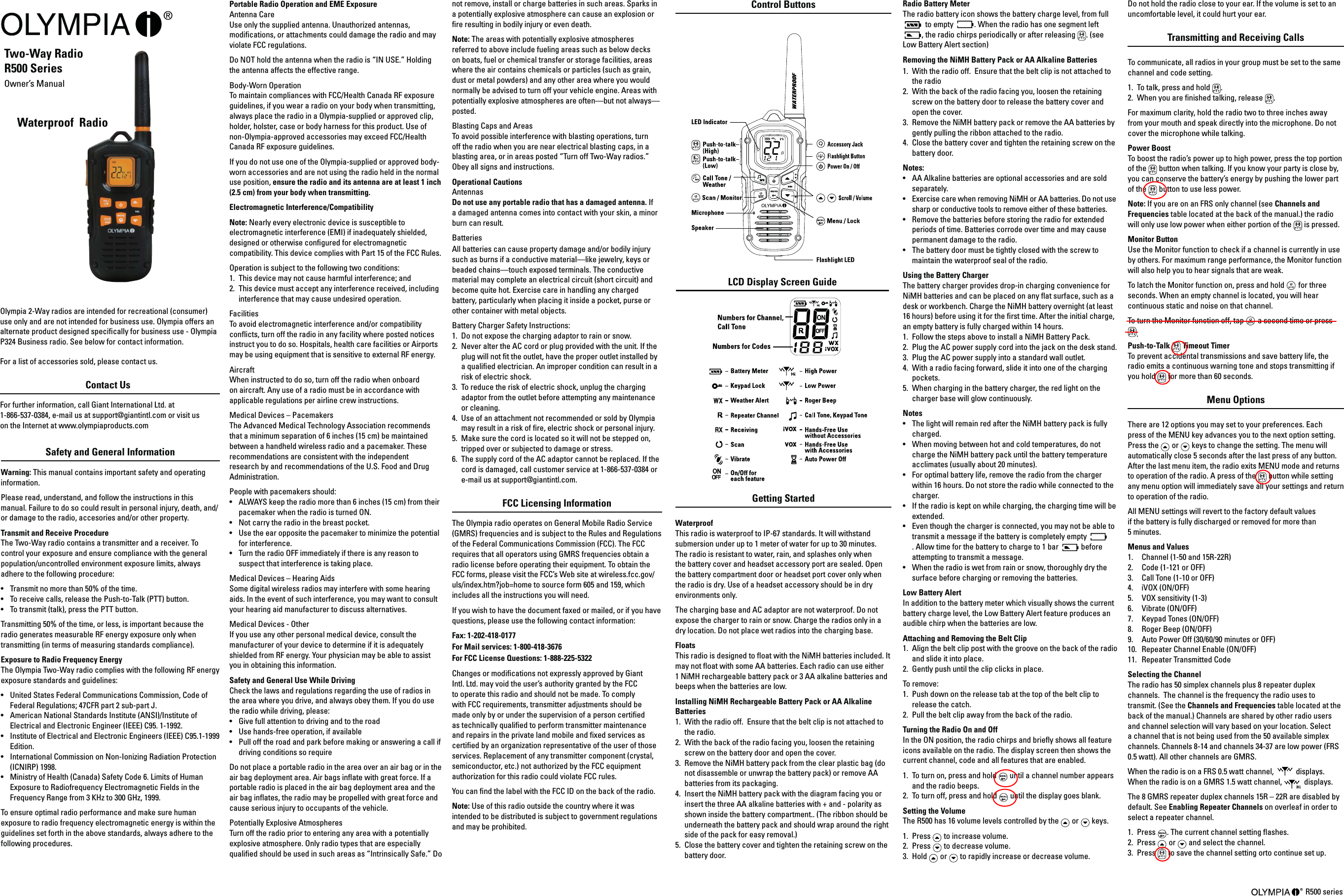 Waterproof  RadioPortable Radio Operation and EME Exposure Antenna Care Use only the supplied antenna. Unauthorized antennas, modications, or attachments could damage the radio and may violate FCC regulations. Do NOT hold the antenna when the radio is “IN USE.” Holding the antenna affects the effective range. Body-Worn Operation To maintain compliances with FCC/Health Canada RF exposure guidelines, if you wear a radio on your body when transmitting, always place the radio in a Olympia-supplied or approved clip, holder, holster, case or body harness for this product. Use of  non-Olympia-approved accessories may exceed FCC/Health Canada RF exposure guidelines.If you do not use one of the Olympia-supplied or approved body-worn accessories and are not using the radio held in the normal  use position, ensure the radio and its antenna are at least 1 inch (2.5 cm) from your body when transmitting. Electromagnetic Interference/Compatibility Note: Nearly every electronic device is susceptible to electromagnetic interference (EMI) if inadequately shielded, designed or otherwise congured for electromagnetic compatibility. This device complies with Part 15 of the FCC Rules. Operation is subject to the following two conditions: 1.  This device may not cause harmful interference; and 2.  This device must accept any interference received, including interference that may cause undesired operation. Facilities To avoid electromagnetic interference and/or compatibility conicts, turn off the radio in any facility where posted notices instruct you to do so. Hospitals, health care facilities or Airports may be using equipment that is sensitive to external RF energy. Aircraft When instructed to do so, turn off the radio when onboard on aircraft. Any use of a radio must be in accordance with applicable regulations per airline crew instructions. Medical Devices – Pacemakers The Advanced Medical Technology Association recommends that a minimum separation of 6 inches (15 cm) be maintained between a handheld wireless radio and a pacemaker. These recommendations are consistent with the independent research by and recommendations of the U.S. Food and Drug Administration. People with pacemakers should: •  ALWAYS keep the radio more than 6 inches (15 cm) from their pacemaker when the radio is turned ON. •  Not carry the radio in the breast pocket. •  Use the ear opposite the pacemaker to minimize the potential for interference. •  Turn the radio OFF immediately if there is any reason to suspect that interference is taking place. Medical Devices – Hearing Aids Some digital wireless radios may interfere with some hearing aids. In the event of such interference, you may want to consult your hearing aid manufacturer to discuss alternatives. Medical Devices - Other If you use any other personal medical device, consult the manufacturer of your device to determine if it is adequately shielded from RF energy. Your physician may be able to assist you in obtaining this information. Safety and General Use While Driving Check the laws and regulations regarding the use of radios in the area where you drive, and always obey them. If you do use the radio while driving, please: •  Give full attention to driving and to the road•  Use hands-free operation, if available•  Pull off the road and park before making or answering a call if driving conditions so requireDo not place a portable radio in the area over an air bag or in the air bag deployment area. Air bags inate with great force. If a portable radio is placed in the air bag deployment area and the air bag inates, the radio may be propelled with great force and cause serious injury to occupants of the vehicle. Potentially Explosive Atmospheres Turn off the radio prior to entering any area with a potentially explosive atmosphere. Only radio types that are especially qualied should be used in such areas as “Intrinsically Safe.” Do Two-Way Radio R500 Series Owner’s Manual  Olympia 2-Way radios are intended for recreational (consumer) use only and are not intended for business use. Olympia offers an alternate product designed specically for business use - Olympia P324 Business radio. See below for contact information. For a list of accessories sold, please contact us.Contact Us For further information, call Giant International Ltd. at  1-866-537-0384, e-mail us at support@giantintl.com or visit us  on the Internet at www.olympiaproducts.com Getting Started Waterproof This radio is waterproof to IP-67 standards. It will withstand submersion under up to 1 meter of water for up to 30 minutes. The radio is resistant to water, rain, and splashes only when the battery cover and headset accessory port are sealed. Open the battery compartment door or headset port cover only when the radio is dry. Use of a headset accessory should be in dry environments only.The charging base and AC adaptor are not waterproof. Do not expose the charger to rain or snow. Charge the radios only in a dry location. Do not place wet radios into the charging base.FloatsThis radio is designed to oat with the NiMH batteries included. It may not oat with some AA batteries. Each radio can use either 1 NiMH rechargeable battery pack or 3 AA alkaline batteries and beeps when the batteries are low.Installing NiMH Rechargeable Battery Pack or AA Alkaline Batteries1.  With the radio off.  Ensure that the belt clip is not attached to the radio.2.  With the back of the radio facing you, loosen the retaining screw on the battery door and open the cover.3.  Remove the NiMH battery pack from the clear plastic bag (do not disassemble or unwrap the battery pack) or remove AA batteries from its packaging.4.  Insert the NiMH battery pack with the diagram facing you or insert the three AA alkaline batteries with + and - polarity as shown inside the battery compartment.. (The ribbon should be underneath the battery pack and should wrap around the right side of the pack for easy removal.)5.  Close the battery cover and tighten the retaining screw on the battery door.R500 series Safety and General Information Warning: This manual contains important safety and operating information. Please read, understand, and follow the instructions in this manual. Failure to do so could result in personal injury, death, and/or damage to the radio, accesories and/or other property. Transmit and Receive Procedure  The Two-Way radio contains a transmitter and a receiver. To control your exposure and ensure compliance with the general population/uncontrolled environment exposure limits, always adhere to the following procedure: •  Transmit no more than 50% of the time. •  To receive calls, release the Push-to-Talk (PTT) button. •  To transmit (talk), press the PTT button. Transmitting 50% of the time, or less, is important because the radio generates measurable RF energy exposure only when transmitting (in terms of measuring standards compliance).  Exposure to Radio Frequency Energy  The Olympia Two-Way radio complies with the following RF energy exposure standards and guidelines: •  United States Federal Communications Commission, Code of Federal Regulations; 47CFR part 2 sub-part J. •  American National Standards Institute (ANSI)/Institute of Electrical and Electronic Engineer (IEEE) C95. 1-1992. •  Institute of Electrical and Electronic Engineers (IEEE) C95.1-1999 Edition.•  International Commission on Non-Ionizing Radiation Protection (ICNIRP) 1998.•  Ministry of Health (Canada) Safety Code 6. Limits of Human Exposure to Radiofrequency Electromagnetic Fields in the Frequency Range from 3 KHz to 300 GHz, 1999. To ensure optimal radio performance and make sure human exposure to radio frequency electromagnetic energy is within the guidelines set forth in the above standards, always adhere to the following procedures. LCD Display Screen Guidenot remove, install or charge batteries in such areas. Sparks in a potentially explosive atmosphere can cause an explosion or re resulting in bodily injury or even death. Note: The areas with potentially explosive atmospheres referred to above include fueling areas such as below decks on boats, fuel or chemical transfer or storage facilities, areas where the air contains chemicals or particles (such as grain, dust or metal powders) and any other area where you would normally be advised to turn off your vehicle engine. Areas with potentially explosive atmospheres are often—but not always—posted. Blasting Caps and Areas To avoid possible interference with blasting operations, turn off the radio when you are near electrical blasting caps, in a blasting area, or in areas posted “Turn off Two-Way radios.” Obey all signs and instructions. Operational Cautions Antennas Do not use any portable radio that has a damaged antenna. If a damaged antenna comes into contact with your skin, a minor burn can result. Batteries All batteries can cause property damage and/or bodily injury such as burns if a conductive material—like jewelry, keys or beaded chains—touch exposed terminals. The conductive material may complete an electrical circuit (short circuit) and become quite hot. Exercise care in handling any charged battery, particularly when placing it inside a pocket, purse or other container with metal objects. Battery Charger Safety Instructions: 1.  Do not expose the charging adaptor to rain or snow. 2.  Never alter the AC cord or plug provided with the unit. If the plug will not t the outlet, have the proper outlet installed by a qualied electrician. An improper condition can result in a risk of electric shock. 3.  To reduce the risk of electric shock, unplug the charging adaptor from the outlet before attempting any maintenance or cleaning. 4.  Use of an attachment not recommended or sold by Olympia may result in a risk of re, electric shock or personal injury. 5.  Make sure the cord is located so it will not be stepped on, tripped over or subjected to damage or stress. 6.  The supply cord of the AC adaptor cannot be replaced. If the cord is damaged, call customer service at 1-866-537-0384 or e-mail us at support@giantintl.com. FCC Licensing Information The Olympia radio operates on General Mobile Radio Service (GMRS) frequencies and is subject to the Rules and Regulations of the Federal Communications Commission (FCC). The FCC requires that all operators using GMRS frequencies obtain a radio license before operating their equipment. To obtain the FCC forms, please visit the FCC’s Web site at wireless.fcc.gov/uls/index.htm?job=home to source form 605 and 159, which includes all the instructions you will need. If you wish to have the document faxed or mailed, or if you have questions, please use the following contact information: Fax: 1-202-418-0177 For Mail services: 1-800-418-3676 For FCC License Questions: 1-888-225-5322 Changes or modications not expressly approved by Giant Intl. Ltd. may void the user’s authority granted by the FCC to operate this radio and should not be made. To comply with FCC requirements, transmitter adjustments should be made only by or under the supervision of a person certied as technically qualied to perform transmitter maintenance and repairs in the private land mobile and xed services as certied by an organization representative of the user of those services. Replacement of any transmitter component (crystal, semiconductor, etc.) not authorized by the FCC equipment authorization for this radio could violate FCC rules. You can nd the label with the FCC ID on the back of the radio.Note: Use of this radio outside the country where it was intended to be distributed is subject to government regulations and may be prohibited. Radio Battery MeterThe radio battery icon shows the battery charge level, from full   to empty  . When the radio has one segment left , the radio chirps periodically or after releasing  . (see Low Battery Alert section) Removing the NiMH Battery Pack or AA Alkaline Batteries1.  With the radio off.  Ensure that the belt clip is not attached to the radio2.  With the back of the radio facing you, loosen the retaining screw on the battery door to release the battery cover and open the cover.3.  Remove the NiMH battery pack or remove the AA batteries by gently pulling the ribbon attached to the radio.4.  Close the battery cover and tighten the retaining screw on the battery door.Notes: •  AA Alkaline batteries are optional accessories and are sold separately.•  Exercise care when removing NiMH or AA batteries. Do not use sharp or conductive tools to remove either of these batteries.•   Remove the batteries before storing the radio for extended periods of time. Batteries corrode over time and may cause permanent damage to the radio.•   The battery door must be tightly closed with the screw to maintain the waterproof seal of the radio.Using the Battery ChargerThe battery charger provides drop-in charging convenience for NiMH batteries and can be placed on any at surface, such as a desk or workbench. Charge the NiMH battery overnight (at least 16 hours) before using it for the rst time. After the initial charge, an empty battery is fully charged within 14 hours.1.  Follow the steps above to install a NiMH Battery Pack.2.  Plug the AC power supply cord into the jack on the desk stand.3.  Plug the AC power supply into a standard wall outlet.4.  With a radio facing forward, slide it into one of the charging pockets.5.  When charging in the battery charger, the red light on the charger base will glow continuously.Notes •  The light will remain red after the NiMH battery pack is fully charged.•  When moving between hot and cold temperatures, do not charge the NiMH battery pack until the battery temperature acclimates (usually about 20 minutes).•  For optimal battery life, remove the radio from the charger within 16 hours. Do not store the radio while connected to the charger.•  If the radio is kept on while charging, the charging time will be extended. •  Even though the charger is connected, you may not be able to transmit a message if the battery is completely empty . Allow time for the battery to charge to 1 bar   before attempting to transmit a message. •  When the radio is wet from rain or snow, thoroughly dry the surface before charging or removing the batteries. Low Battery AlertIn addition to the battery meter which visually shows the current battery charge level, the Low Battery Alert feature produces an audible chirp when the batteries are low.Attaching and Removing the Belt Clip1.  Align the belt clip post with the groove on the back of the radio and slide it into place.2.  Gently push until the clip clicks in place.To remove:1.  Push down on the release tab at the top of the belt clip to release the catch.2.  Pull the belt clip away from the back of the radio.Turning the Radio On and OffIn the ON position, the radio chirps and briey shows all feature icons available on the radio. The display screen then shows the current channel, code and all features that are enabled.1.  To turn on, press and hold   until a channel number appears and the radio beeps. 2.  To turn off, press and hold   until the display goes blank. Setting the VolumeThe R500 has 16 volume levels controlled by the   or   keys.1.  Press   to increase volume.2.  Press   to decrease volume.3.  Hold   or   to rapidly increase or decrease volume.Control Buttons Do not hold the radio close to your ear. If the volume is set to an uncomfortable level, it could hurt your ear.Transmitting and Receiving CallsTo communicate, all radios in your group must be set to the same channel and code setting.1.  To talk, press and hold  .  2.  When you are nished talking, release  .  For maximum clarity, hold the radio two to three inches away from your mouth and speak directly into the microphone. Do not cover the microphone while talking.Power BoostTo boost the radio’s power up to high power, press the top portion of the   button when talking. If you know your party is close by, you can conserve the battery’s energy by pushing the lower part of the   button to use less power.Note: If you are on an FRS only channel (see Channels and Frequencies table located at the back of the manual.) the radio will only use low power when either portion of the   is pressed.Monitor ButtonUse the Monitor function to check if a channel is currently in use by others. For maximum range performance, the Monitor function will also help you to hear signals that are weak.To latch the Monitor function on, press and hold   for three seconds. When an empty channel is located, you will hear continuous static and noise on that channel.To turn the Monitor function off, tap   a second time or press .Push-to-Talk   Timeout Timer  To prevent accidental transmissions and save battery life, the radio emits a continuous warning tone and stops transmitting if you hold  for more than 60 seconds. Menu Options There are 12 options you may set to your preferences. Each press of the MENU key advances you to the next option setting. Press the   or   keys to change the setting. The menu will automatically close 5 seconds after the last press of any button. After the last menu item, the radio exits MENU mode and returns to operation of the radio. A press of the   button while setting any menu option will immediately save all your settings and return to operation of the radio. All MENU settings will revert to the factory default values  if the battery is fully discharged or removed for more than  5 minutes.Menus and Values1.  Channel (1-50 and 15R-22R)2.  Code (1-121 or OFF)3.  Call Tone (1-10 or OFF)4. iVOX (ON/OFF)5.  VOX sensitivity (1-3)6. Vibrate (ON/OFF)7.  Keypad Tones (ON/OFF)8.  Roger Beep (ON/OFF)9.  Auto Power Off (30/60/90 minutes or OFF)10.  Repeater Channel Enable (ON/OFF)11.  Repeater Transmitted CodeSelecting the Channel The radio has 50 simplex channels plus 8 repeater duplex channels.  The channel is the frequency the radio uses to transmit. (See the Channels and Frequencies table located at the back of the manual.) Channels are shared by other radio users and channel selection will vary based on your location. Select a channel that is not being used from the 50 available simplex channels. Channels 8-14 and channels 34-37 are low power (FRS 0.5 watt). All other channels are GMRS.When the radio is on a FRS 0.5 watt channel,   displays. When the radio is on a GMRS 1.5 watt channel,   displays. The 8 GMRS repeater duplex channels 15R – 22R are disabled by default. See Enabling Repeater Channels on overleaf in order to select a repeater channel.1. Press  . The current channel setting ashes.2.  Press   or   and select the channel.3.  Press   to save the channel setting orto continue set up.