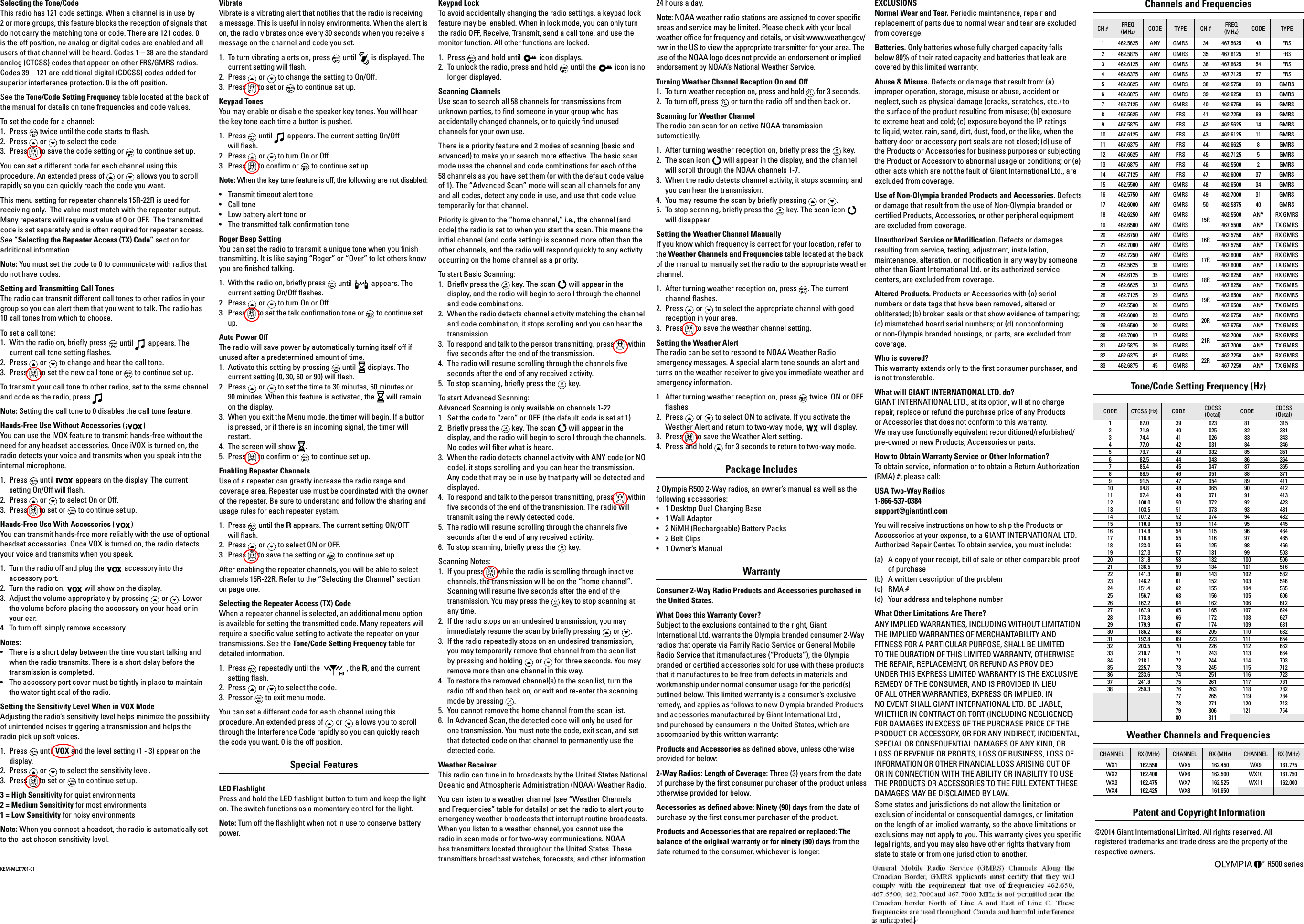 EXCLUSIONSNormal Wear and Tear. Periodic maintenance, repair and replacement of parts due to normal wear and tear are excluded  from coverage. Batteries. Only batteries whose fully charged capacity falls below 80% of their rated capacity and batteries that leak are covered by this limited warranty. Abuse &amp; Misuse. Defects or damage that result from: (a) improper operation, storage, misuse or abuse, accident or neglect, such as physical damage (cracks, scratches, etc.) to the surface of the product resulting from misuse; (b) exposure to extreme heat and cold; (c) exposure beyond the IP ratings to liquid, water, rain, sand, dirt, dust, food, or the like, when the battery door or accessory port seals are not closed; (d) use of the Products or Accessories for business purposes or subjecting the Product or Accessory to abnormal usage or conditions; or (e) other acts which are not the fault of Giant International Ltd., are excluded from coverage.Use of Non-Olympia branded Products and Accessories. Defects or damage that result from the use of Non-Olympia branded or certied Products, Accessories, or other peripheral equipment are excluded from coverage. Unauthorized Service or Modication. Defects or damages resulting from service, testing, adjustment, installation, maintenance, alteration, or modication in any way by someone other than Giant International Ltd. or its authorized service centers, are excluded from coverage. Altered Products. Products or Accessories with (a) serial numbers or date tags that have been removed, altered or obliterated; (b) broken seals or that show evidence of tampering; (c) mismatched board serial numbers; or (d) nonconforming or non-Olympia branded housings, or parts, are excluded from coverage. Who is covered? This warranty extends only to the rst consumer purchaser, and is not transferable. What will GIANT INTERNATIONAL LTD. do? GIANT INTERNATIONAL LTD., at its option, will at no charge repair, replace or refund the purchase price of any Products  or Accessories that does not conform to this warranty.  We may use functionally equivalent reconditioned/refurbished/ pre-owned or new Products, Accessories or parts. How to Obtain Warranty Service or Other Information? To obtain service, information or to obtain a Return Authorization (RMA) #, please call: USA Two-Way Radios 1-866-537-0384 support@giantintl.com You will receive instructions on how to ship the Products or Accessories at your expense, to a GIANT INTERNATIONAL LTD. Authorized Repair Center. To obtain service, you must include: (a)  A copy of your receipt, bill of sale or other comparable proof of purchase(b)  A written description of the problem(c) RMA #(d)  Your address and telephone numberWhat Other Limitations Are There? ANY IMPLIED WARRANTIES, INCLUDING WITHOUT LIMITATION THE IMPLIED WARRANTIES OF MERCHANTABILITY AND FITNESS FOR A PARTICULAR PURPOSE, SHALL BE LIMITED TO THE DURATION OF THIS LIMITED WARRANTY, OTHERWISE THE REPAIR, REPLACEMENT, OR REFUND AS PROVIDED UNDER THIS EXPRESS LIMITED WARRANTY IS THE EXCLUSIVE REMEDY OF THE CONSUMER, AND IS PROVIDED IN LIEU OF ALL OTHER WARRANTIES, EXPRESS OR IMPLIED. IN NO EVENT SHALL GIANT INTERNATIONAL LTD. BE LIABLE, WHETHER IN CONTRACT OR TORT (INCLUDING NEGLIGENCE) FOR DAMAGES IN EXCESS OF THE PURCHASE PRICE OF THE PRODUCT OR ACCESSORY, OR FOR ANY INDIRECT, INCIDENTAL, SPECIAL OR CONSEQUENTIAL DAMAGES OF ANY KIND, OR LOSS OF REVENUE OR PROFITS, LOSS OF BUSINESS, LOSS OF INFORMATION OR OTHER FINANCIAL LOSS ARISING OUT OF OR IN CONNECTION WITH THE ABILITY OR INABILITY TO USE THE PRODUCTS OR ACCESSORIES TO THE FULL EXTENT THESE DAMAGES MAY BE DISCLAIMED BY LAW. Some states and jurisdictions do not allow the limitation or exclusion of incidental or consequential damages, or limitation on the length of an implied warranty, so the above limitations or exclusions may not apply to you. This warranty gives you specic legal rights, and you may also have other rights that vary from state to state or from one jurisdiction to another. Patent and Copyright Information ©2014 Giant International Limited. All rights reserved. All registered trademarks and trade dress are the property of the respective owners. R500 series Selecting the Tone/CodeThis radio has 121 code settings. When a channel is in use by  2 or more groups, this feature blocks the reception of signals that do not carry the matching tone or code. There are 121 codes. 0 is the off position, no analog or digital codes are enabled and all users of that channel will be heard. Codes 1 – 38 are the standard analog (CTCSS) codes that appear on other FRS/GMRS radios. Codes 39 – 121 are additional digital (CDCSS) codes added for superior interference protection. 0 is the off position.See the Tone/Code Setting Frequency table located at the back of the manual for details on tone frequencies and code values.To set the code for a channel:1.  Press   twice until the code starts to ash.2.  Press   or   to select the code.3. Press   to save the code setting or   to continue set up.You can set a different code for each channel using this procedure. An extended press of   or   allows you to scroll rapidly so you can quickly reach the code you want.This menu setting for repeater channels 15R-22R is used for receiving only.  The value must match with the repeater output.  Many repeaters will require a value of 0 or OFF.  The transmitted code is set separately and is often required for repeater access. See ”Selecting the Repeater Access (TX) Code” section for additional information.Note: You must set the code to 0 to communicate with radios that do not have codes.Setting and Transmitting Call TonesThe radio can transmit different call tones to other radios in your group so you can alert them that you want to talk. The radio has 10 call tones from which to choose. To set a call tone:1.  With the radio on, briey press   until   appears. The current call tone setting ashes. 2.  Press   or   to change and hear the call tone.3.  Press   to set the new call tone or   to continue set up. To transmit your call tone to other radios, set to the same channel and code as the radio, press  .Note: Setting the call tone to 0 disables the call tone feature.Hands-Free Use Without Accessories ( )You can use the iVOX feature to transmit hands-free without the need for any headset accessories. Once iVOX is turned on, the radio detects your voice and transmits when you speak into the internal microphone.1.  Press   until   appears on the display. The current setting On/Off will ash.2.  Press   or   to select On or Off.3.  Press   to set or   to continue set up.Hands-Free Use With Accessories ( )You can transmit hands-free more reliably with the use of optional headset accessories. Once VOX is turned on, the radio detects your voice and transmits when you speak.1.  Turn the radio off and plug the  accessory into the accessory port.2.  Turn the radio on.   will show on the display.3.  Adjust the volume appropriately by pressing   or  . Lower the volume before placing the accessory on your head or in your ear.4.  To turn off, simply remove accessory.Notes: •   There is a short delay between the time you start talking and when the radio transmits. There is a short delay before the transmission is completed.•   The accessory port cover must be tightly in place to maintain the water tight seal of the radio.Setting the Sensitivity Level When in VOX ModeAdjusting the radio’s sensitivity level helps minimize the possibility of unintended noises triggering a transmission and helps the radio pick up soft voices.1.  Press   until VOX and the level setting (1 - 3) appear on the display.2.  Press   or   to select the sensitivity level.3.  Press   to set or   to continue set up.3 = High Sensitivity for quiet environments2 = Medium Sensitivity for most environments1 = Low Sensitivity for noisy environmentsNote: When you connect a headset, the radio is automatically set to the last chosen sensitivity level.VibrateVibrate is a vibrating alert that noties that the radio is receiving a message. This is useful in noisy environments. When the alert is on, the radio vibrates once every 30 seconds when you receive a message on the channel and code you set.1.  To turn vibrating alerts on, press   until   is displayed. The current setting will ash.2.  Press   or   to change the setting to On/Off.3.  Press   to set or   to continue set up. Keypad TonesYou may enable or disable the speaker key tones. You will hear the key tone each time a button is pushed.1.  Press   until   appears. The current setting On/Off  will ash.2.  Press   or   to turn On or Off.3.  Press   to conrm or   to continue set up.Note: When the key tone feature is off, the following are not disabled:•   Transmit timeout alert tone•   Call tone•   Low battery alert tone or•   The transmitted talk conrmation toneRoger Beep Setting You can set the radio to transmit a unique tone when you nish transmitting. It is like saying “Roger” or “Over” to let others know you are nished talking. 1.  With the radio on, briey press   until   appears. The current setting On/Off ashes. 2.  Press   or   to turn On or Off. 3.  Press   to set the talk conrmation tone or   to continue set up. Auto Power OffThe radio will save power by automatically turning itself off if unused after a predetermined amount of time.1.  Activate this setting by pressing   until   displays. The current setting (0, 30, 60 or 90) will ash.2. Press   or   to set the time to 30 minutes, 60 minutes or  90 minutes. When this feature is activated, the   will remain on the display.3.  When you exit the Menu mode, the timer will begin. If a button is pressed, or if there is an incoming signal, the timer will restart. 4.  The screen will show  .5. Press   to conrm or   to continue set up.Enabling Repeater Channels Use of a repeater can greatly increase the radio range and coverage area. Repeater use must be coordinated with the owner of the repeater. Be sure to understand and follow the sharing and usage rules for each repeater system.1.  Press   until the R appears. The current setting ON/OFF  will ash.2.  Press   or   to select ON or OFF.3.  Press   to save the setting or   to continue set up.After enabling the repeater channels, you will be able to select channels 15R-22R. Refer to the “Selecting the Channel” section on page one.Selecting the Repeater Access (TX) Code When a repeater channel is selected, an additional menu option is available for setting the transmitted code. Many repeaters will require a specic value setting to activate the repeater on your transmissions. See the Tone/Code Setting Frequency table for detailed information.1.  Press   repeatedly until the    , the R, and the current setting ash.2.  Press   or   to select the code.3.  Pressor   to exit menu mode. You can set a different code for each channel using this procedure. An extended press of   or   allows you to scroll through the Interference Code rapidly so you can quickly reach the code you want. 0 is the off position.Special Features LED FlashlightPress and hold the LED ashlight button to turn and keep the light on. The switch functions as a momentary control for the light.Note: Turn off the ashlight when not in use to conserve battery power.Keypad LockTo avoid accidentally changing the radio settings, a keypad lock feature may be  enabled. When in lock mode, you can only turn the radio OFF, Receive, Transmit, send a call tone, and use the monitor function. All other functions are locked.1.  Press   and hold until   icon displays.2.  To unlock the radio, press and hold   until the   icon is no longer displayed.Scanning ChannelsUse scan to search all 58 channels for transmissions from unknown parties, to nd someone in your group who has accidentally changed channels, or to quickly nd unused channels for your own use.There is a priority feature and 2 modes of scanning (basic and advanced) to make your search more effective. The basic scan mode uses the channel and code combinations for each of the 58 channels as you have set them (or with the default code value of 1). The “Advanced Scan” mode will scan all channels for any and all codes, detect any code in use, and use that code value temporarily for that channel.Priority is given to the “home channel,” i.e., the channel (and code) the radio is set to when you start the scan. This means the initial channel (and code setting) is scanned more often than the other channels, and the radio will respond quickly to any activity occurring on the home channel as a priority.To start Basic Scanning:1.  Briey press the   key. The scan   will appear in the display, and the radio will begin to scroll through the channel and code combinations.2.  When the radio detects channel activity matching the channel and code combination, it stops scrolling and you can hear the transmission.3.  To respond and talk to the person transmitting, press   within ve seconds after the end of the transmission.4.  The radio will resume scrolling through the channels ve seconds after the end of any received activity.5.  To stop scanning, briey press the   key.To start Advanced Scanning:Advanced Scanning is only available on channels 1-22.1.  Set the code to “zero” or OFF. (the default code is set at 1)2.  Briey press the   key. The scan   will appear in the display, and the radio will begin to scroll through the channels. No codes will lter what is heard.3.  When the radio detects channel activity with ANY code (or NO code), it stops scrolling and you can hear the transmission. Any code that may be in use by that party will be detected and displayed.4.  To respond and talk to the person transmitting, press   within ve seconds of the end of the transmission. The radio will transmit using the newly detected code.5.  The radio will resume scrolling through the channels ve seconds after the end of any received activity.6.  To stop scanning, briey press the   key.Scanning Notes:1.  If you press   while the radio is scrolling through inactive channels, the transmission will be on the “home channel”. Scanning will resume ve seconds after the end of the transmission. You may press the   key to stop scanning at  any time.2.  If the radio stops on an undesired transmission, you may immediately resume the scan by briey pressing   or  .3.  If the radio repeatedly stops on an undesired transmission, you may temporarily remove that channel from the scan list by pressing and holding   or   for three seconds. You may remove more than one channel in this way.4.  To restore the removed channel(s) to the scan list, turn the radio off and then back on, or exit and re-enter the scanning mode by pressing  .5.  You cannot remove the home channel from the scan list.6.  In Advanced Scan, the detected code will only be used for one transmission. You must note the code, exit scan, and set that detected code on that channel to permanently use the detected code.Weather Receiver This radio can tune in to broadcasts by the United States National Oceanic and Atmospheric Administration (NOAA) Weather Radio.You can listen to a weather channel (see “Weather Channels and Frequencies” table for details) or set the radio to alert you to emergency weather broadcasts that interrupt routine broadcasts. When you listen to a weather channel, you cannot use the radio in scan mode or for two-way communications. NOAA has transmitters located throughout the United States. These transmitters broadcast watches, forecasts, and other information 24 hours a day.Note: NOAA weather radio stations are assigned to cover specic areas and service may be limited. Please check with your local weather ofce for frequency and details, or visit www.weather.gov/nwr in the US to view the appropriate transmitter for your area. The use of the NOAA logo does not provide an endorsement or implied endorsement by NOAA’s National Weather Service.Turning Weather Channel Reception On and Off1.  To turn weather reception on, press and hold   for 3 seconds.2.  To turn off, press   or turn the radio off and then back on.Scanning for Weather ChannelThe radio can scan for an active NOAA transmission automatically.1.  After turning weather reception on, briey press the   key.2.  The scan icon   will appear in the display, and the channel will scroll through the NOAA channels 1-7.3.  When the radio detects channel activity, it stops scanning and you can hear the transmission.4.  You may resume the scan by briey pressing   or  . 5.  To stop scanning, briey press the   key. The scan icon   will disappear. Setting the Weather Channel ManuallyIf you know which frequency is correct for your location, refer to the Weather Channels and Frequencies table located at the back of the manual to manually set the radio to the appropriate weather channel.1.  After turning weather reception on, press  . The current channel ashes.2.  Press   or   to select the appropriate channel with good reception in your area.3.  Press   to save the weather channel setting.Setting the Weather AlertThe radio can be set to respond to NOAA Weather Radio emergency messages. A special alarm tone sounds an alert and turns on the weather receiver to give you immediate weather and emergency information.1.  After turning weather reception on, press   twice. ON or OFF ashes.2.  Press   or   to select ON to activate. If you activate the Weather Alert and return to two-way mode,   will display.3.  Press   to save the Weather Alert setting.4.  Press and hold   for 3 seconds to return to two-way mode.Package Includes2 Olympia R500 2-Way radios, an owner’s manual as well as the following accessories: •   1 Desktop Dual Charging Base•   1 Wall Adaptor•   2 NiMH (Rechargeable) Battery Packs •   2 Belt Clips •   1 Owner’s Manual WarrantyConsumer 2-Way Radio Products and Accessories purchased in the United States. What Does this Warranty Cover? Subject to the exclusions contained to the right, Giant International Ltd. warrants the Olympia branded consumer 2-Way radios that operate via Family Radio Service or General Mobile Radio Service that it manufactures (“Products”), the Olympia branded or certied accessories sold for use with these products that it manufactures to be free from defects in materials and workmanship under normal consumer usage for the period(s) outlined below. This limited warranty is a consumer’s exclusive remedy, and applies as follows to new Olympia branded Products and accessories manufactured by Giant International Ltd., and purchased by consumers in the United States, which are accompanied by this written warranty: Products and Accessories as dened above, unless otherwise provided for below: 2-Way Radios: Length of Coverage: Three (3) years from the date of purchase by the rst consumer purchaser of the product unless otherwise provided for below. Accessories as dened above: Ninety (90) days from the date of purchase by the rst consumer purchaser of the product. Products and Accessories that are repaired or replaced: The balance of the original warranty or for ninety (90) days from the date returned to the consumer, whichever is longer. KEM-ML37701-01Channels and Frequencies CH # FREQ (MHz) CODE TYPE CH # FREQ (MHz) CODE TYPE1 462.5625 ANY GMRS 34 467.5625 48 FRS2 462.5875 ANY GMRS 35 467.6125 51 FRS3 462.6125 ANY GMRS 36 467.6625 54 FRS4 462.6375 ANY GMRS 37 467.7125 57 FRS5 462.6625 ANY GMRS 38 462.5750 60 GMRS6 462.6875 ANY GMRS 39 462.6250 63 GMRS7 462.7125 ANY GMRS 40 462.6750 66 GMRS8 467.5625 ANY FRS 41 462.7250 69 GMRS9 467.5875 ANY FRS 42 462.5625 14 GMRS10 467.6125 ANY FRS 43 462.6125 11 GMRS11 467.6375 ANY FRS 44 462.6625 8 GMRS12 467.6625 ANY FRS 45 462.7125 5 GMRS13 467.6875 ANY FRS 46 462.5500 2 GMRS14 467.7125 ANY FRS 47 462.6000 37 GMRS15 462.5500 ANY GMRS 48 462.6500 34 GMRS16 462.5750 ANY GMRS 49 462.7000 31 GMRS17 462.6000 ANY GMRS 50 462.5875 40 GMRS18 462.6250 ANY GMRS 15R 462.5500 ANY RX GMRS19 462.6500 ANY GMRS 467.5500 ANY TX GMRS20 462.6750 ANY GMRS 16R 462.5750 ANY RX GMRS21 462.7000 ANY GMRS 467.5750 ANY TX GMRS22 462.7250 ANY GMRS 17R 462.6000 ANY RX GMRS23 462.5625 38 GMRS 467.6000 ANY TX GMRS24 462.6125 35 GMRS 18R 462.6250 ANY RX GMRS25 462.6625 32 GMRS 467.6250 ANY TX GMRS26 462.7125 29 GMRS 19R 462.6500 ANY RX GMRS27 462.5500 26 GMRS 467.6500 ANY TX GMRS28 462.6000 23 GMRS 20R 462.6750 ANY RX GMRS29 462.6500 20 GMRS 467.6750 ANY TX GMRS30 462.7000 17 GMRS 21R 462.7000 ANY RX GMRS31 462.5875 39 GMRS 467.7000 ANY TX GMRS32 462.6375 42 GMRS 22R 462.7250 ANY RX GMRS33 462.6875 45 GMRS 467.7250 ANY TX GMRSTone/Code Setting Frequency (Hz)CODE CTCSS (Hz) CODE CDCSS (Octal) CODE CDCSS (Octal)1 67.0 39 023 81 3152 71.9 40 025 82 3313 74.4 41 026 83 3434 77.0 42 031 84 3465 79.7 43 032 85 3516 82.5 44 043 86 3647 85.4 45 047 87 3658 88.5 46 051 88 3719 91.5 47 054 89 41110 94.8 48 065 90 41211 97.4 49 071 91 41312 100.0 50 072 92 42313 103.5 51 073 93 43114 107.2 52 074 94 43215 110.9 53 114 95 44516 114.8 54 115 96 46417 118.8 55 116 97 46518 123.0 56 125 98 46619 127.3 57 131 99 50320 131.8 58 132 100 50621 136.5 59 134 101 51622 141.3 60 143 102 53223 146.2 61 152 103 54624 151.4 62 155 104 56525 156.7 63 156 105 60626 162.2 64 162 106 61227 167.9 65 165 107 62428 173.8 66 172 108 62729 179.9 67 174 109 63130 186.2 68 205 110 63231 192.8 69 223 111 65432 203.5 70 226 112 66233 210.7 71 243 113 66434 218.1 72 244 114 70335 225.7 73 245 115 71236 233.6 74 251 116 72337 241.8 75 261 117 73138 250.3 76 263 118 73277 265 119 73478 271 120 74379 306 121 75480 311Weather Channels and FrequenciesCHANNEL  RX (MHz)  CHANNEL  RX (MHz)  CHANNEL  RX (MHz) WX1 162.550 WX5 162.450 WX9 161.775 WX2 162.400 WX6 162.500 WX10 161.750 WX3 162.475 WX7 162.525 WX11 162.000 WX4 162.425 WX8 161.650     