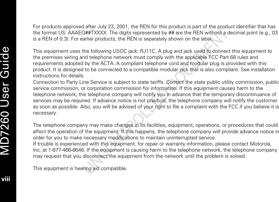   MD7260 User Guide viii  For products approved after July 23, 2001, the REN for this product is part of the product identifier that has the format US: AAAEQ##TXXXX. The digits represented by ## are the REN without a decimal point (e.g., 03 is a REN of 0.3). For earlier products, the REN is separately shown on the label.  This equipment uses the following USOC jack: RJ11C. A plug and jack used to connect this equipment to the premises wiring and telephone network must comply with the applicable FCC Part 68 rules and requirements adopted by the ACTA. A compliant telephone cord and modular plug is provided with this product. It is designed to be connected to a compatible modular jack that is also compliant. See installation instructions for details.  Connection to Party Line Service is subject to state tariffs. Contact the state public utility commission, public service commission, or corporation commission for information. If this equipment causes harm to the telephone network, the telephone company will notify you in advance that the temporary discontinuance of services may be required. If advance notice is not practical, the telephone company will notify the customer as soon as possible. Also, you will be advised of your right to file a complaint with the FCC if you believe it is necessary.  The telephone company may make changes in its facilities, equipment, operations, or procedures that could affect the operation of the equipment. If this happens, the telephone company will provide advance notice in order for you to make necessary modifications to maintain uninterrupted service. If trouble is experienced with this equipment, for repair or warranty information, please contact Motorola, Inc. at 1-877-466-8646. If the equipment is causing harm to the telephone network, the telephone company may request that you disconnect the equipment from the network until the problem is solved.  This equipment is hearing aid compatible.  