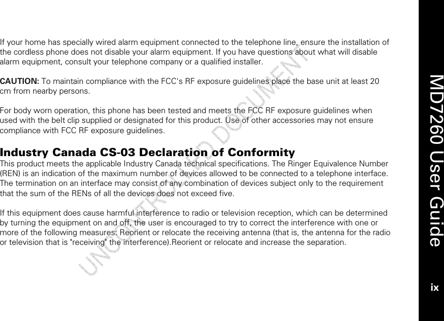    MD7260 User Guide ix  If your home has specially wired alarm equipment connected to the telephone line, ensure the installation of the cordless phone does not disable your alarm equipment. If you have questions about what will disable alarm equipment, consult your telephone company or a qualified installer.  CAUTION: To maintain compliance with the FCC&apos;s RF exposure guidelines place the base unit at least 20 cm from nearby persons.  For body worn operation, this phone has been tested and meets the FCC RF exposure guidelines when used with the belt clip supplied or designated for this product. Use of other accessories may not ensure compliance with FCC RF exposure guidelines.  Industry Canada CS-03 Declaration of Conformity This product meets the applicable Industry Canada technical specifications. The Ringer Equivalence Number (REN) is an indication of the maximum number of devices allowed to be connected to a telephone interface. The termination on an interface may consist of any combination of devices subject only to the requirement that the sum of the RENs of all the devices does not exceed five.  If this equipment does cause harmful interference to radio or television reception, which can be determined by turning the equipment on and off, the user is encouraged to try to correct the interference with one or more of the following measures: Reorient or relocate the receiving antenna (that is, the antenna for the radio or television that is &quot;receiving&quot; the interference).Reorient or relocate and increase the separation.  