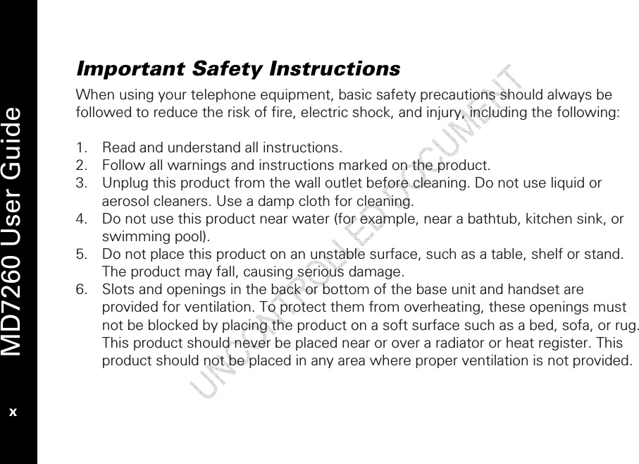   MD7260 User Guide x Important Safety Instructions When using your telephone equipment, basic safety precautions should always be followed to reduce the risk of fire, electric shock, and injury, including the following:  1. Read and understand all instructions. 2. Follow all warnings and instructions marked on the product. 3. Unplug this product from the wall outlet before cleaning. Do not use liquid or aerosol cleaners. Use a damp cloth for cleaning. 4. Do not use this product near water (for example, near a bathtub, kitchen sink, or swimming pool). 5. Do not place this product on an unstable surface, such as a table, shelf or stand. The product may fall, causing serious damage. 6. Slots and openings in the back or bottom of the base unit and handset are provided for ventilation. To protect them from overheating, these openings must not be blocked by placing the product on a soft surface such as a bed, sofa, or rug. This product should never be placed near or over a radiator or heat register. This product should not be placed in any area where proper ventilation is not provided. 