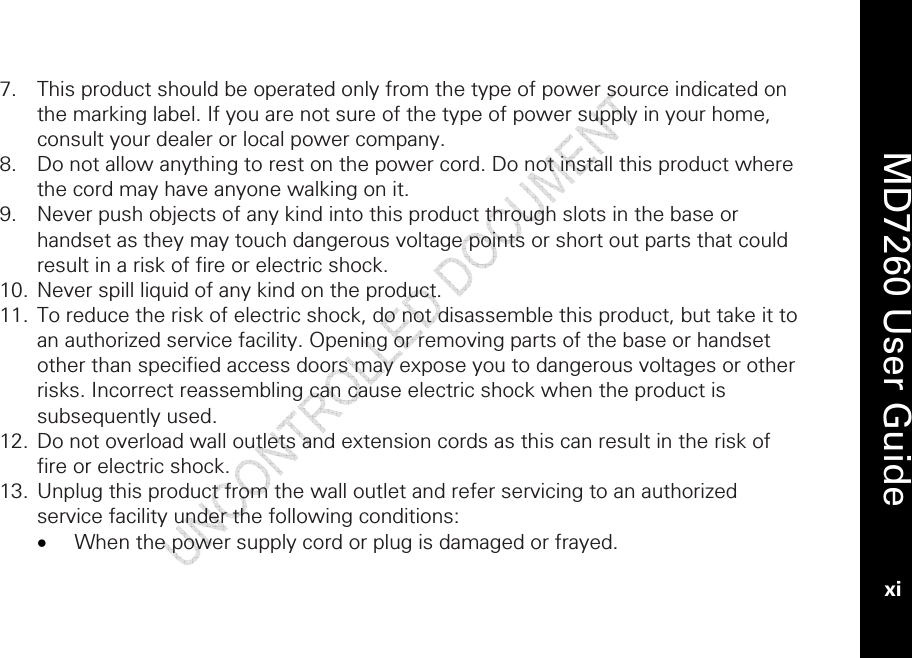    MD7260 User Guide xi  7. This product should be operated only from the type of power source indicated on the marking label. If you are not sure of the type of power supply in your home, consult your dealer or local power company. 8. Do not allow anything to rest on the power cord. Do not install this product where the cord may have anyone walking on it. 9. Never push objects of any kind into this product through slots in the base or handset as they may touch dangerous voltage points or short out parts that could result in a risk of fire or electric shock.  10. Never spill liquid of any kind on the product. 11. To reduce the risk of electric shock, do not disassemble this product, but take it to an authorized service facility. Opening or removing parts of the base or handset other than specified access doors may expose you to dangerous voltages or other risks. Incorrect reassembling can cause electric shock when the product is subsequently used. 12. Do not overload wall outlets and extension cords as this can result in the risk of fire or electric shock. 13. Unplug this product from the wall outlet and refer servicing to an authorized service facility under the following conditions: • When the power supply cord or plug is damaged or frayed. 