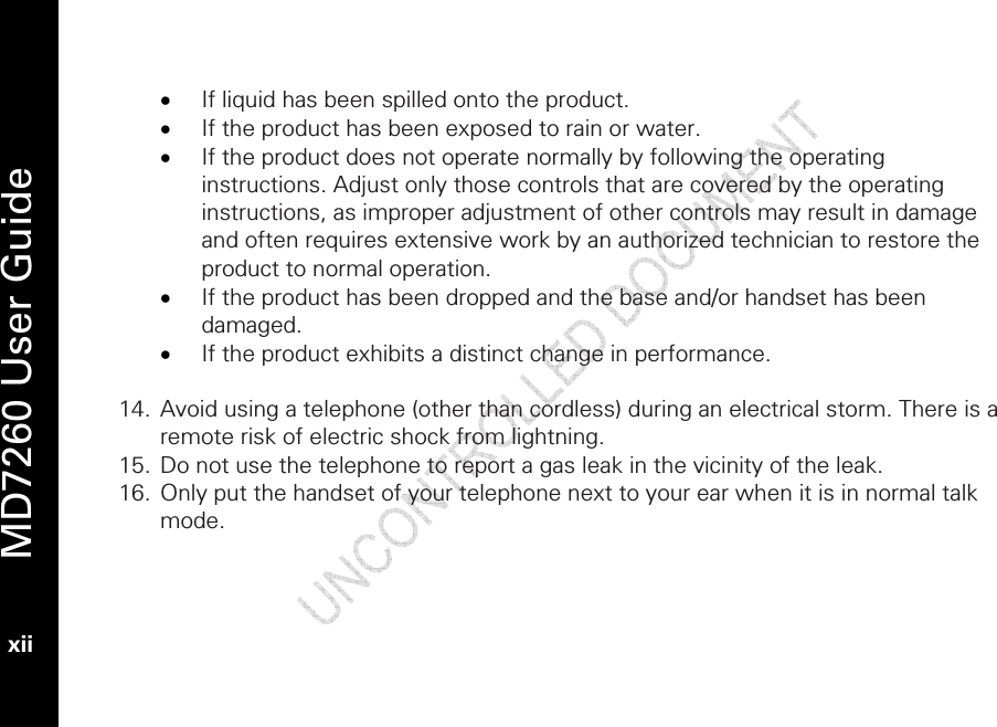   MD7260 User Guide xii  • If liquid has been spilled onto the product. • If the product has been exposed to rain or water. • If the product does not operate normally by following the operating instructions. Adjust only those controls that are covered by the operating instructions, as improper adjustment of other controls may result in damage and often requires extensive work by an authorized technician to restore the product to normal operation. • If the product has been dropped and the base and/or handset has been damaged. • If the product exhibits a distinct change in performance.  14. Avoid using a telephone (other than cordless) during an electrical storm. There is a remote risk of electric shock from lightning. 15. Do not use the telephone to report a gas leak in the vicinity of the leak. 16. Only put the handset of your telephone next to your ear when it is in normal talk mode. 