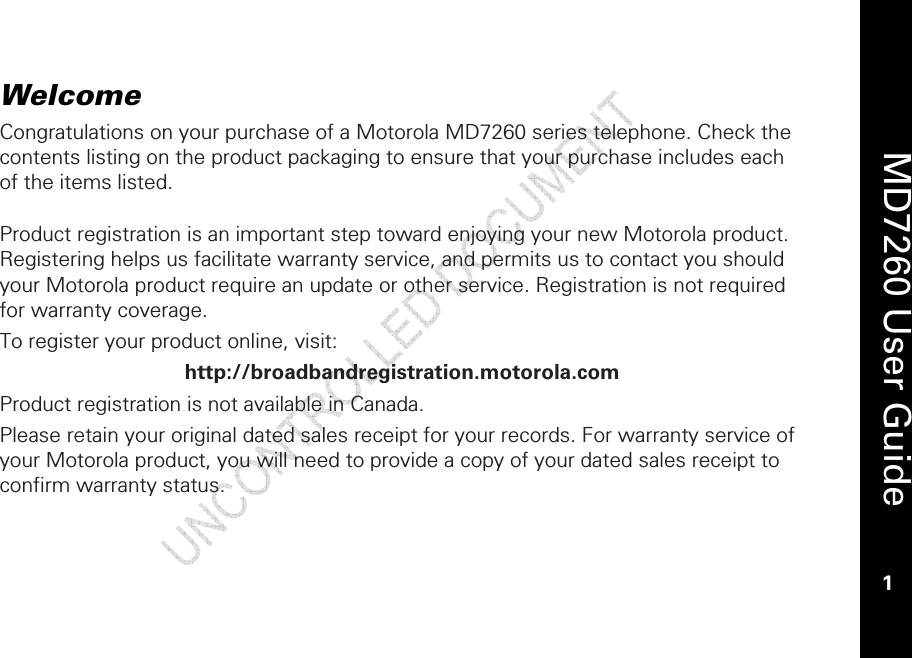    MD7260 User Guide 1  Welcome Congratulations on your purchase of a Motorola MD7260 series telephone. Check the contents listing on the product packaging to ensure that your purchase includes each of the items listed.  Product registration is an important step toward enjoying your new Motorola product. Registering helps us facilitate warranty service, and permits us to contact you should your Motorola product require an update or other service. Registration is not required for warranty coverage.  To register your product online, visit: http://broadbandregistration.motorola.com Product registration is not available in Canada. Please retain your original dated sales receipt for your records. For warranty service of your Motorola product, you will need to provide a copy of your dated sales receipt to confirm warranty status. 