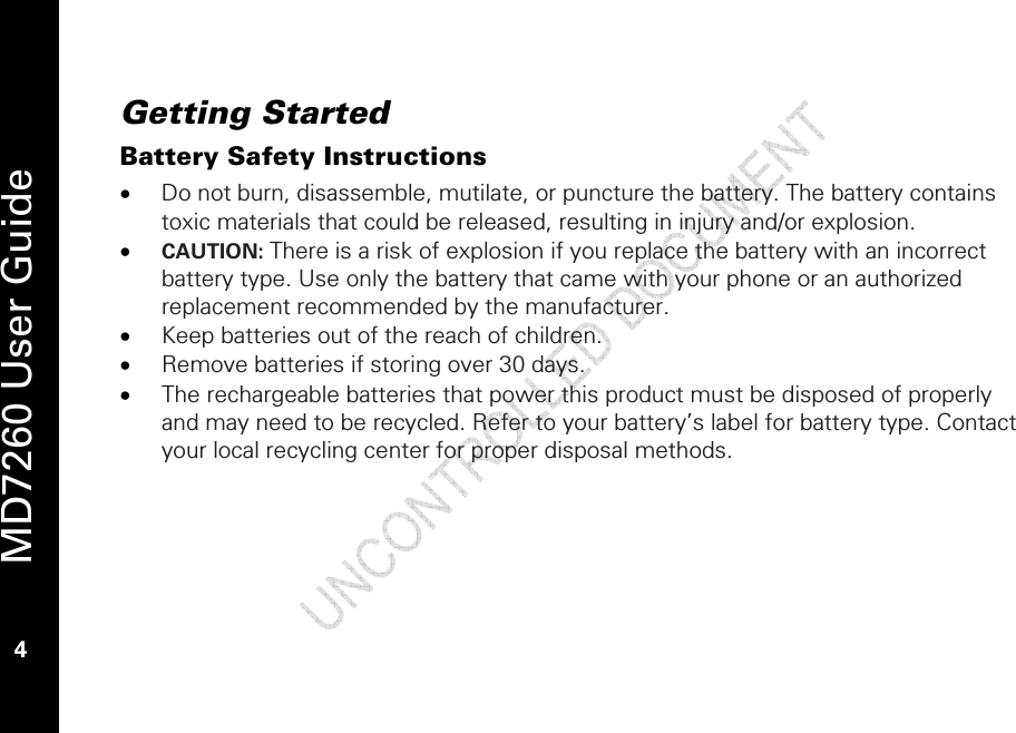   MD7260 User Guide 4 Getting Started Battery Safety Instructions • Do not burn, disassemble, mutilate, or puncture the battery. The battery contains toxic materials that could be released, resulting in injury and/or explosion.  • CAUTION: There is a risk of explosion if you replace the battery with an incorrect battery type. Use only the battery that came with your phone or an authorized replacement recommended by the manufacturer. • Keep batteries out of the reach of children.  • Remove batteries if storing over 30 days. • The rechargeable batteries that power this product must be disposed of properly and may need to be recycled. Refer to your battery’s label for battery type. Contact your local recycling center for proper disposal methods. 