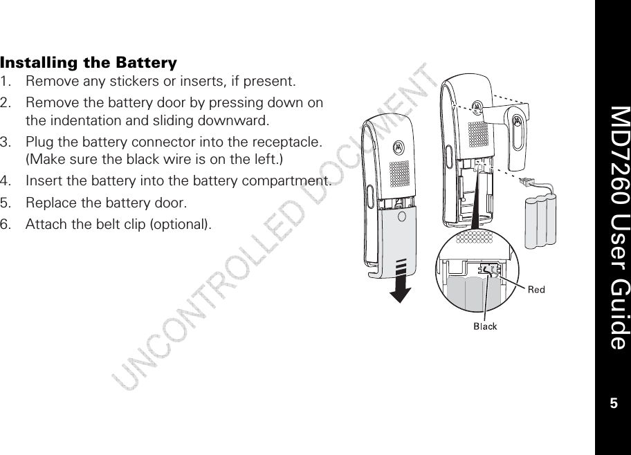    MD7260 User Guide 5  Installing the Battery 1. Remove any stickers or inserts, if present. 2. Remove the battery door by pressing down on the indentation and sliding downward.   3. Plug the battery connector into the receptacle. (Make sure the black wire is on the left.) 4. Insert the battery into the battery compartment. 5. Replace the battery door. 6. Attach the belt clip (optional). 