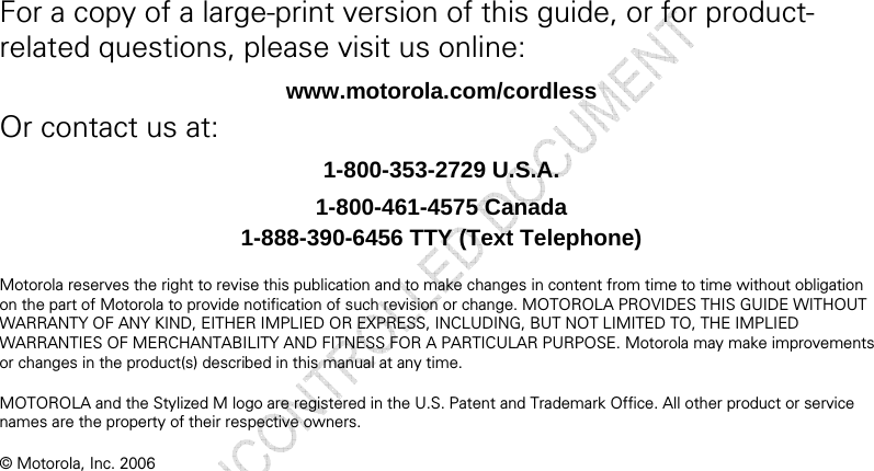   For a copy of a large-print version of this guide, or for product-related questions, please visit us online: www.motorola.com/cordless Or contact us at: 1-800-353-2729 U.S.A. 1-800-461-4575 Canada 1-888-390-6456 TTY (Text Telephone)  Motorola reserves the right to revise this publication and to make changes in content from time to time without obligation on the part of Motorola to provide notification of such revision or change. MOTOROLA PROVIDES THIS GUIDE WITHOUT WARRANTY OF ANY KIND, EITHER IMPLIED OR EXPRESS, INCLUDING, BUT NOT LIMITED TO, THE IMPLIED WARRANTIES OF MERCHANTABILITY AND FITNESS FOR A PARTICULAR PURPOSE. Motorola may make improvements or changes in the product(s) described in this manual at any time.  MOTOROLA and the Stylized M logo are registered in the U.S. Patent and Trademark Office. All other product or service names are the property of their respective owners.  © Motorola, Inc. 2006 