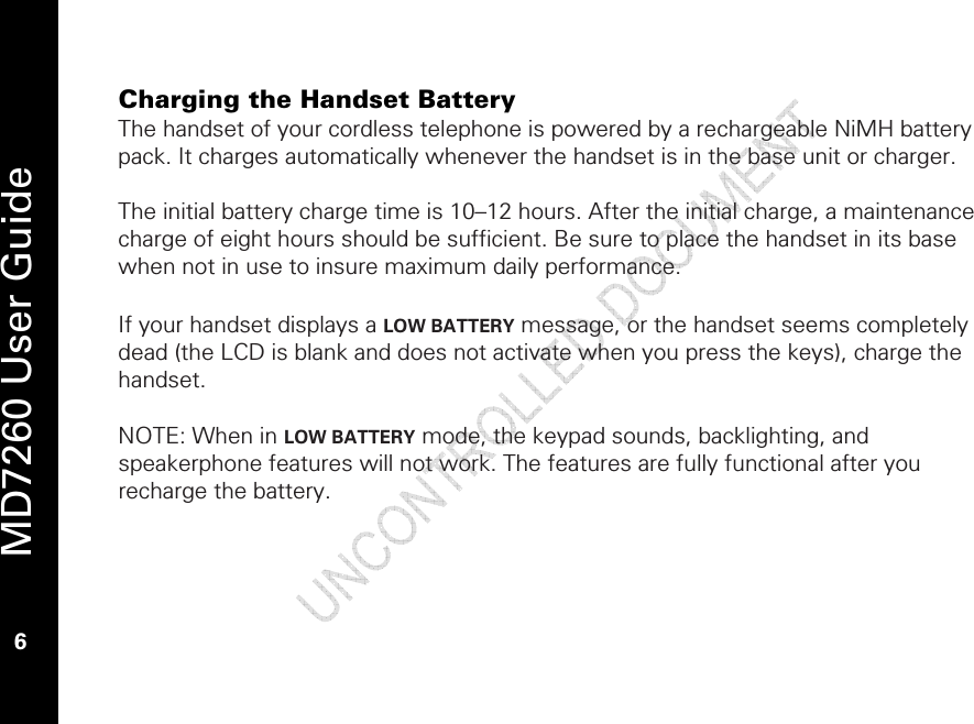   MD7260 User Guide 6 Charging the Handset Battery The handset of your cordless telephone is powered by a rechargeable NiMH battery pack. It charges automatically whenever the handset is in the base unit or charger.  The initial battery charge time is 10–12 hours. After the initial charge, a maintenance charge of eight hours should be sufficient. Be sure to place the handset in its base when not in use to insure maximum daily performance.  If your handset displays a LOW BATTERY message, or the handset seems completely dead (the LCD is blank and does not activate when you press the keys), charge the handset.  NOTE: When in LOW BATTERY mode, the keypad sounds, backlighting, and speakerphone features will not work. The features are fully functional after you recharge the battery.