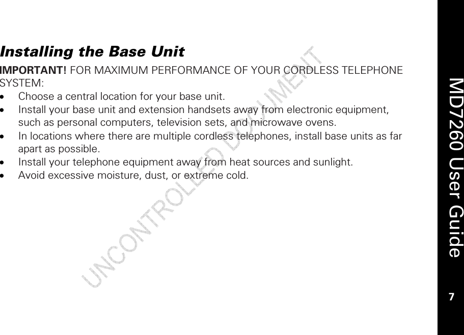    MD7260 User Guide 7  Installing the Base Unit IMPORTANT! FOR MAXIMUM PERFORMANCE OF YOUR CORDLESS TELEPHONE SYSTEM: • Choose a central location for your base unit. • Install your base unit and extension handsets away from electronic equipment, such as personal computers, television sets, and microwave ovens. • In locations where there are multiple cordless telephones, install base units as far apart as possible. • Install your telephone equipment away from heat sources and sunlight. • Avoid excessive moisture, dust, or extreme cold.  