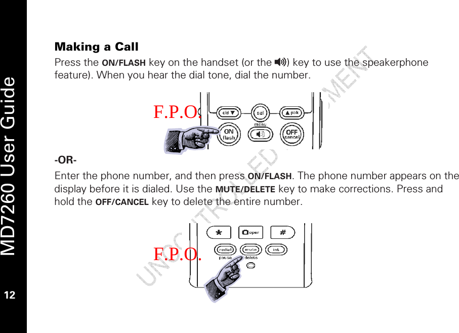   MD7260 User Guide 12  Making a Call Press the ON/FLASH key on the handset (or the v) key to use the speakerphone feature). When you hear the dial tone, dial the number.      -OR-   Enter the phone number, and then press ON/FLASH. The phone number appears on the display before it is dialed. Use the MUTE/DELETE key to make corrections. Press and hold the OFF/CANCEL key to delete the entire number.      F.P.O. F.P.O. 