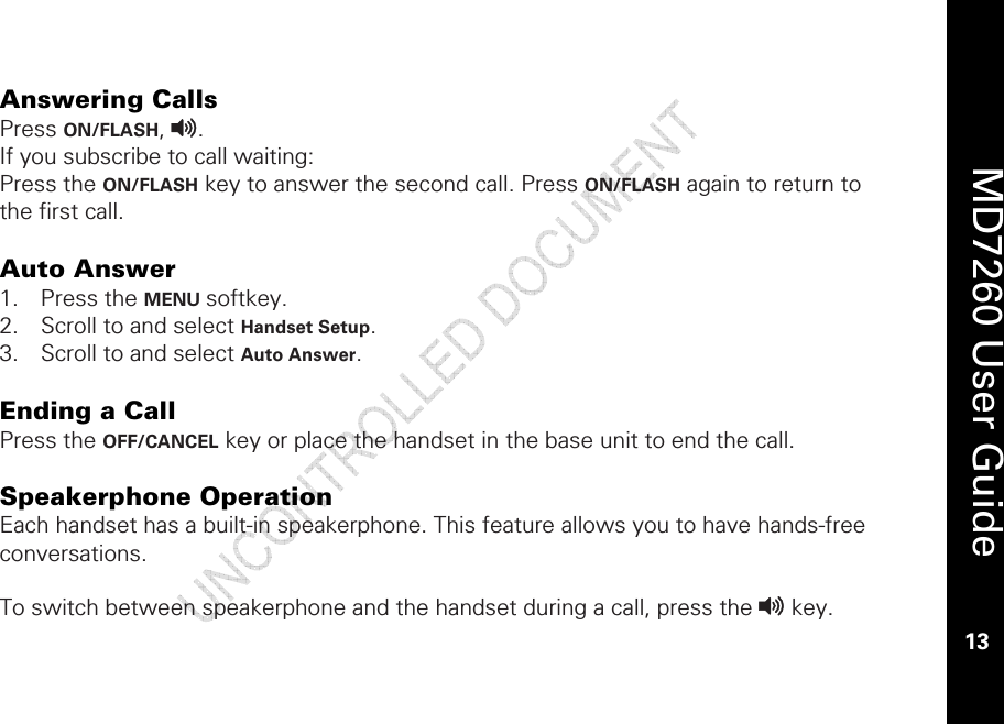    MD7260 User Guide 13  Answering Calls Press ON/FLASH, v.  If you subscribe to call waiting: Press the ON/FLASH key to answer the second call. Press ON/FLASH again to return to the first call.   Auto Answer 1. Press the MENU softkey. 2. Scroll to and select Handset Setup. 3. Scroll to and select Auto Answer.   Ending a Call  Press the OFF/CANCEL key or place the handset in the base unit to end the call.  Speakerphone Operation Each handset has a built-in speakerphone. This feature allows you to have hands-free conversations.   To switch between speakerphone and the handset during a call, press the v key.  