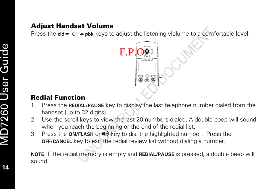   MD7260 User Guide 14  Adjust Handset Volume Press the cid or pbk keys to adjust the listening vlolume to a comfortable level.         Redial Function 1. Press the REDIAL/PAUSE key to display the last telephone number dialed from the handset (up to 32 digits).  2. Use the scroll keys to view the last 20 numbers dialed. A double beep will sound when you reach the beginning or the end of the redial list. 3. Press the ON/FLASH or v key to dial the highlighted number.  Press the OFF/CANCEL key to exit the redial review list without dialing a number.  NOTE: If the redial memory is empty and REDIAL/PAUSE is pressed, a double beep will sound. F.P.O. 