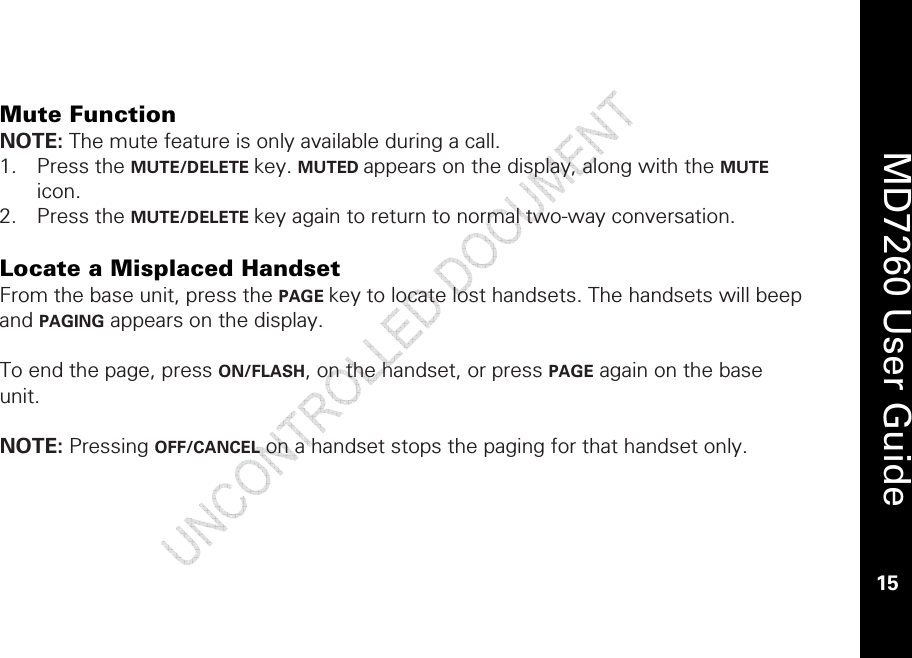    MD7260 User Guide 15   Mute Function NOTE: The mute feature is only available during a call. 1. Press the MUTE/DELETE key. MUTED appears on the display, along with the MUTE icon. 2. Press the MUTE/DELETE key again to return to normal two-way conversation.   Locate a Misplaced Handset From the base unit, press the PAGE key to locate lost handsets. The handsets will beep and PAGING appears on the display.  To end the page, press ON/FLASH, on the handset, or press PAGE again on the base unit.  NOTE: Pressing OFF/CANCEL on a handset stops the paging for that handset only.  