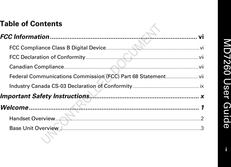    MD7260 User Guide i  Table of Contents  FCC Information ................................................................................... vi FCC Compliance Class B Digital Device................................................................ vi FCC Declaration of Conformity............................................................................. vii Canadian Compliance............................................................................................ vii Federal Communications Commission (FCC) Part 68 Statement...................... vii Industry Canada CS-03 Declaration of Conformity.............................................. ix Important Safety Instructions.............................................................. x Welcome................................................................................................ 1 Handset Overview....................................................................................................2 Base Unit Overview .................................................................................................3  