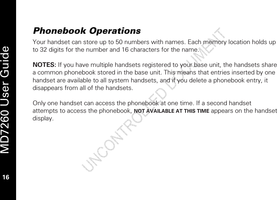   MD7260 User Guide 16  Phonebook Operations Your handset can store up to 50 numbers with names. Each memory location holds up to 32 digits for the number and 16 characters for the name.  NOTES: If you have multiple handsets registered to your base unit, the handsets share a common phonebook stored in the base unit. This means that entries inserted by one handset are available to all system handsets, and if you delete a phonebook entry, it disappears from all of the handsets.  Only one handset can access the phonebook at one time. If a second handset attempts to access the phonebook, NOT AVAILABLE AT THIS TIME appears on the handset display.  