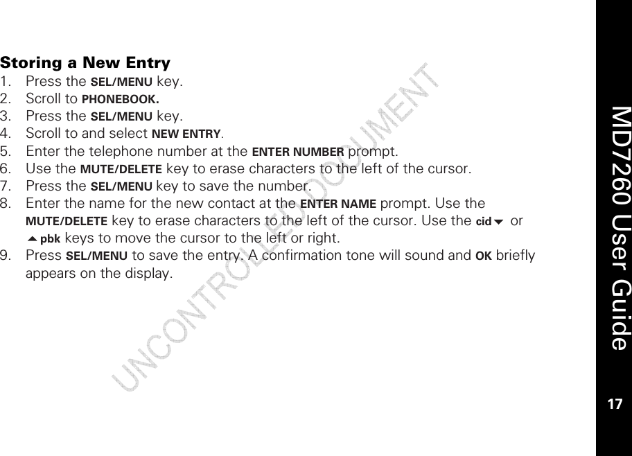    MD7260 User Guide 17  Storing a New Entry 1. Press the SEL/MENU key. 2. Scroll to PHONEBOOK.  3. Press the SEL/MENU key. 4. Scroll to and select NEW ENTRY.  5. Enter the telephone number at the ENTER NUMBER prompt. 6. Use the MUTE/DELETE key to erase characters to the left of the cursor. 7. Press the SEL/MENU key to save the number. 8. Enter the name for the new contact at the ENTER NAME prompt. Use the MUTE/DELETE key to erase characters to the left of the cursor. Use the cid or pbk keys to move the cursor to the left or right. 9. Press SEL/MENU to save the entry. A confirmation tone will sound and OK briefly appears on the display. 