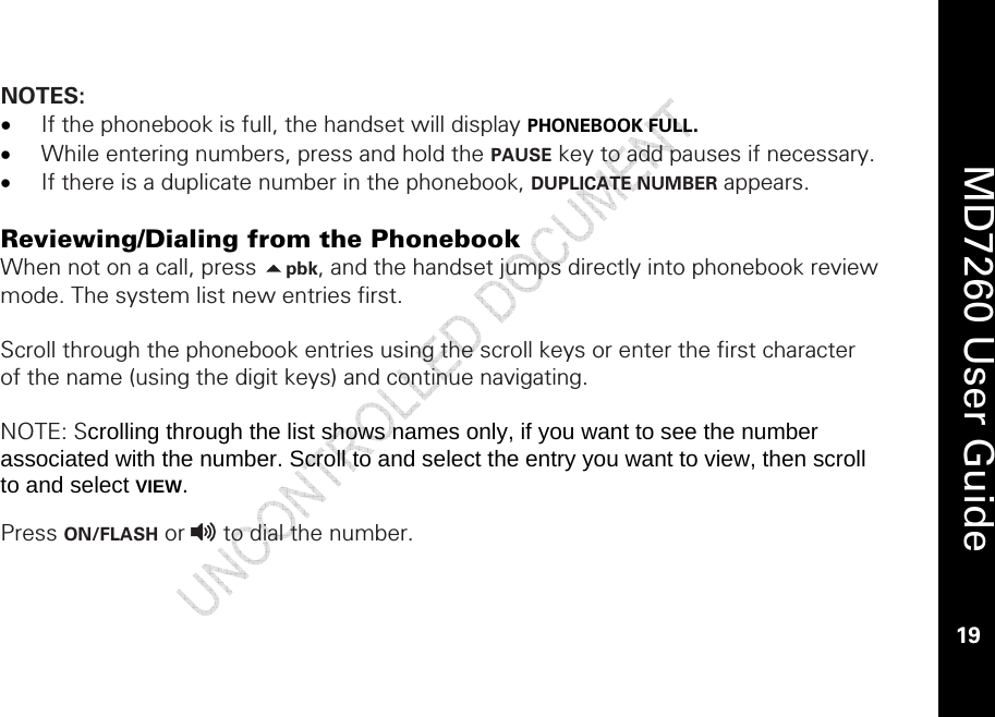    MD7260 User Guide 19  NOTES: • If the phonebook is full, the handset will display PHONEBOOK FULL. • While entering numbers, press and hold the PAUSE key to add pauses if necessary.  • If there is a duplicate number in the phonebook, DUPLICATE NUMBER appears.  Reviewing/Dialing from the Phonebook When not on a call, press pbk, and the handset jumps directly into phonebook review mode. The system list new entries first.   Scroll through the phonebook entries using the scroll keys or enter the first character of the name (using the digit keys) and continue navigating.   NOTE: Scrolling through the list shows names only, if you want to see the number associated with the number. Scroll to and select the entry you want to view, then scroll to and select VIEW.  Press ON/FLASH or v to dial the number. 