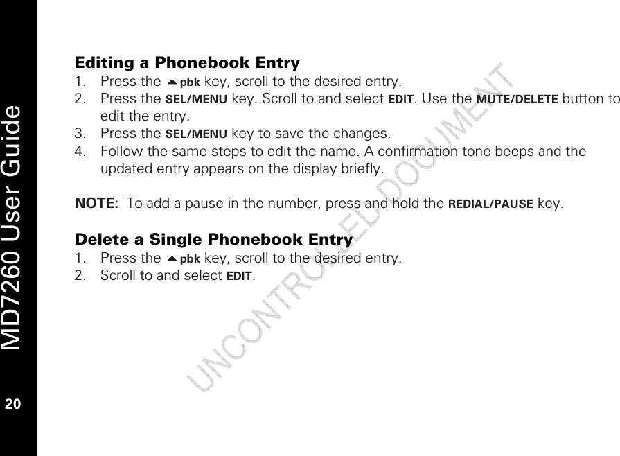   MD7260 User Guide 20  Editing a Phonebook Entry 1. Press the pbk key, scroll to the desired entry. 2. Press the SEL/MENU key. Scroll to and select EDIT. Use the MUTE/DELETE button to edit the entry.  3. Press the SEL/MENU key to save the changes.  4. Follow the same steps to edit the name. A confirmation tone beeps and the updated entry appears on the display briefly.  NOTE:  To add a pause in the number, press and hold the REDIAL/PAUSE key.   Delete a Single Phonebook Entry 1. Press the pbk key, scroll to the desired entry. 2. Scroll to and select EDIT.  