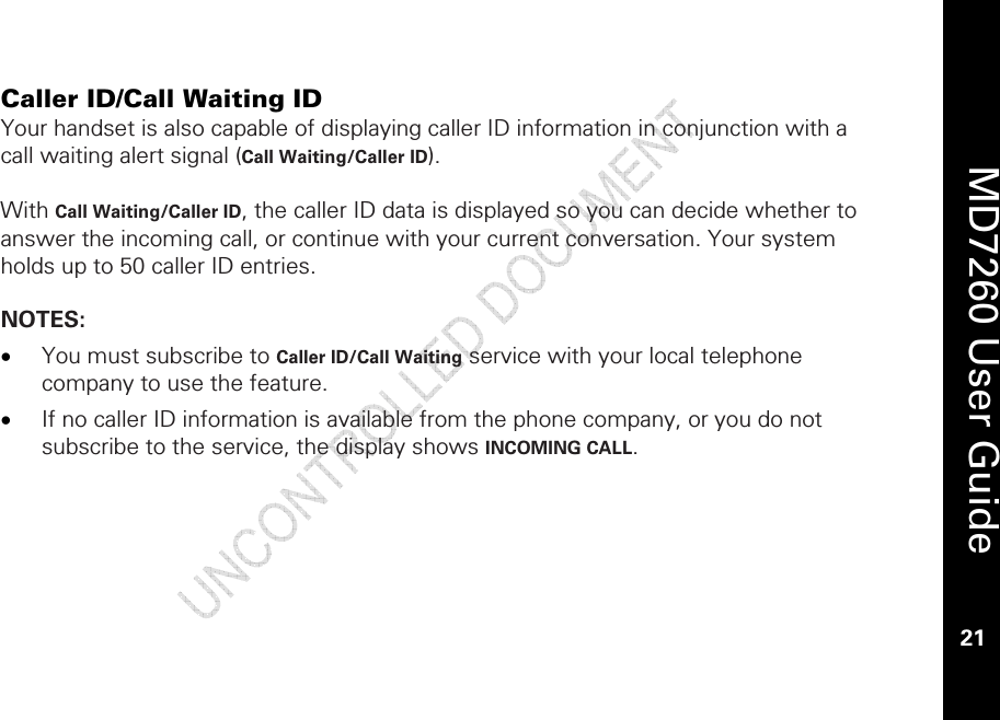    MD7260 User Guide 21  Caller ID/Call Waiting ID Your handset is also capable of displaying caller ID information in conjunction with a call waiting alert signal (Call Waiting/Caller ID).   With Call Waiting/Caller ID, the caller ID data is displayed so you can decide whether to answer the incoming call, or continue with your current conversation. Your system holds up to 50 caller ID entries.  NOTES:  • You must subscribe to Caller ID/Call Waiting service with your local telephone company to use the feature.  • If no caller ID information is available from the phone company, or you do not subscribe to the service, the display shows INCOMING CALL.  