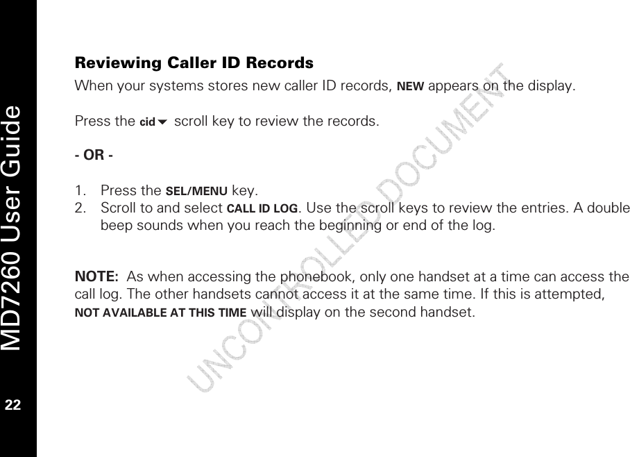   MD7260 User Guide 22  Reviewing Caller ID Records When your systems stores new caller ID records, NEW appears on the display.   Press the cid scroll key to review the records.   - OR -   1. Press the SEL/MENU key. 2. Scroll to and select CALL ID LOG. Use the scroll keys to review the entries. A double beep sounds when you reach the beginning or end of the log.    NOTE:  As when accessing the phonebook, only one handset at a time can access the call log. The other handsets cannot access it at the same time. If this is attempted, NOT AVAILABLE AT THIS TIME will display on the second handset.  