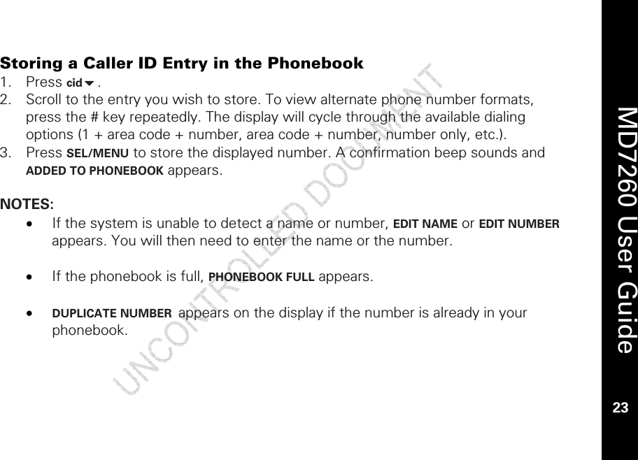    MD7260 User Guide 23  Storing a Caller ID Entry in the Phonebook 1. Press cid. 2. Scroll to the entry you wish to store. To view alternate phone number formats, press the # key repeatedly. The display will cycle through the available dialing options (1 + area code + number, area code + number, number only, etc.). 3. Press SEL/MENU to store the displayed number. A confirmation beep sounds and ADDED TO PHONEBOOK appears.  NOTES: • If the system is unable to detect a name or number, EDIT NAME or EDIT NUMBER appears. You will then need to enter the name or the number.  • If the phonebook is full, PHONEBOOK FULL appears.   • DUPLICATE NUMBER  appears on the display if the number is already in your phonebook. 