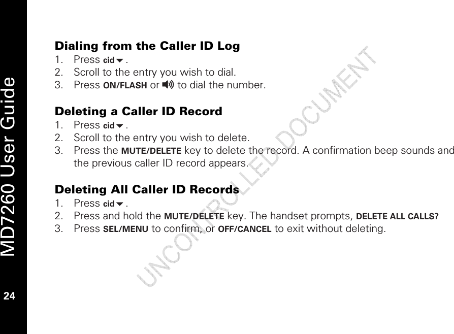   MD7260 User Guide 24  Dialing from the Caller ID Log 1. Press cid. 2. Scroll to the entry you wish to dial.  3. Press ON/FLASH or v to dial the number.  Deleting a Caller ID Record 1. Press cid. 2. Scroll to the entry you wish to delete. 3. Press the MUTE/DELETE key to delete the record. A confirmation beep sounds and the previous caller ID record appears.  Deleting All Caller ID Records 1. Press cid. 2. Press and hold the MUTE/DELETE key. The handset prompts, DELETE ALL CALLS?  3. Press SEL/MENU to confirm, or OFF/CANCEL to exit without deleting.   