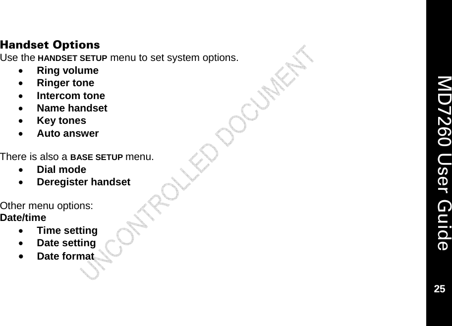    MD7260 User Guide 25  Handset Options Use the HANDSET SETUP menu to set system options. • Ring volume • Ringer tone • Intercom tone  • Name handset • Key tones • Auto answer  There is also a BASE SETUP menu. • Dial mode • Deregister handset  Other menu options: Date/time • Time setting • Date setting • Date format  