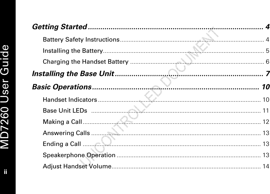   MD7260 User Guide ii  Getting Started ..................................................................................... 4 Battery Safety Instructions..................................................................................... 4 Installing the Battery............................................................................................... 5 Charging the Handset Battery ............................................................................... 6 Installing the Base Unit ........................................................................ 7 Basic Operations................................................................................. 10 Handset Indicators ................................................................................................ 10 Base Unit LEDs  .................................................................................................... 11 Making a Call......................................................................................................... 12 Answering Calls .................................................................................................... 13 Ending a Call ......................................................................................................... 13 Speakerphone Operation ..................................................................................... 13 Adjust Handset Volume........................................................................................ 14 