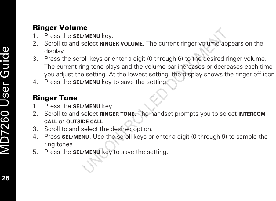   MD7260 User Guide 26  Ringer Volume 1. Press the SEL/MENU key. 2. Scroll to and select RINGER VOLUME. The current ringer volume appears on the display. 3. Press the scroll keys or enter a digit (0 through 6) to the desired ringer volume. The current ring tone plays and the volume bar increases or decreases each time you adjust the setting. At the lowest setting, the display shows the ringer off icon. 4. Press the SEL/MENU key to save the setting.   Ringer Tone 1. Press the SEL/MENU key. 2. Scroll to and select RINGER TONE. The handset prompts you to select INTERCOM CALL or OUTSIDE CALL.  3. Scroll to and select the desired option.  4. Press SEL/MENU. Use the scroll keys or enter a digit (0 through 9) to sample the ring tones. 5. Press the SEL/MENU key to save the setting. 