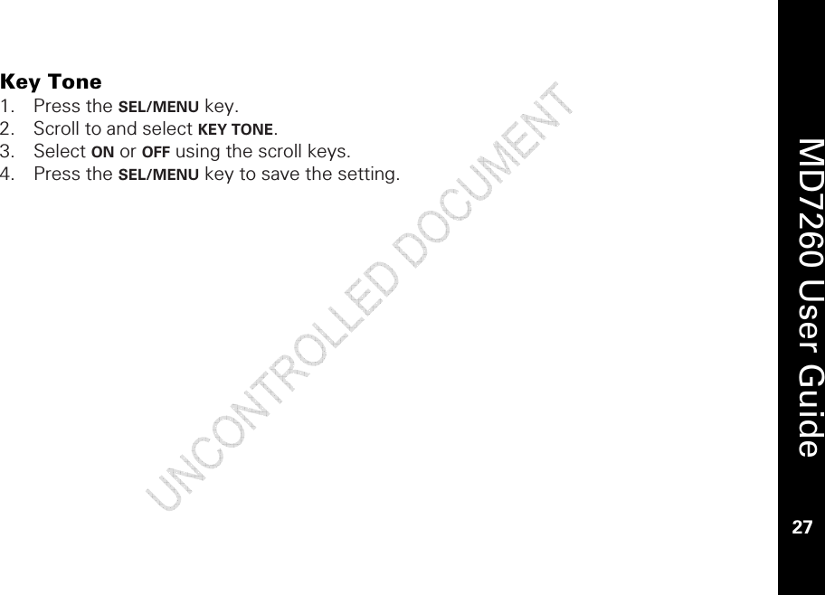    MD7260 User Guide 27  Key Tone  1. Press the SEL/MENU key. 2. Scroll to and select KEY TONE.  3. Select ON or OFF using the scroll keys.  4. Press the SEL/MENU key to save the setting. 