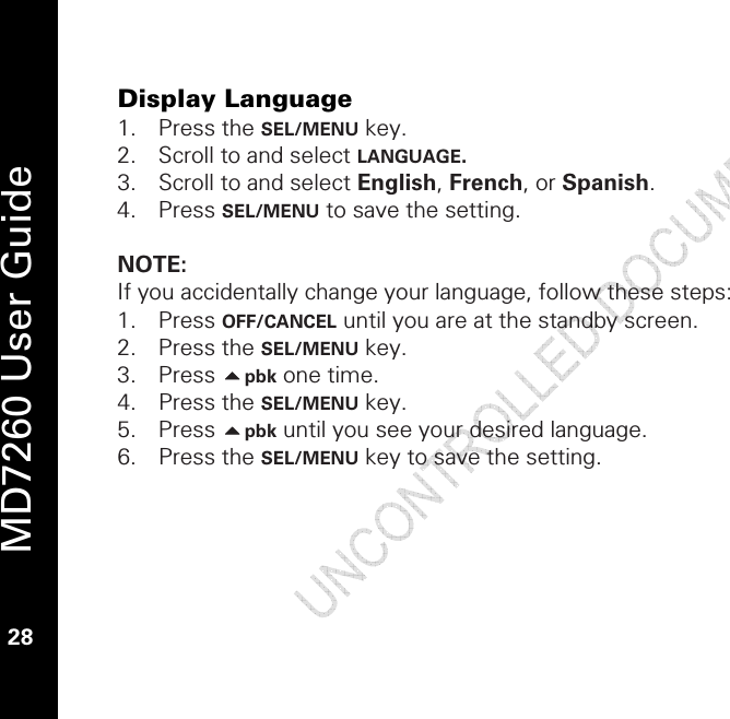   MD7260 User Guide 28  Display Language 1. Press the SEL/MENU key. 2. Scroll to and select LANGUAGE. 3. Scroll to and select English, French, or Spanish. 4. Press SEL/MENU to save the setting.   NOTE:  If you accidentally change your language, follow these steps: 1. Press OFF/CANCEL until you are at the standby screen. 2. Press the SEL/MENU key. 3. Press pbk one time. 4. Press the SEL/MENU key. 5. Press pbk until you see your desired language. 6. Press the SEL/MENU key to save the setting. 