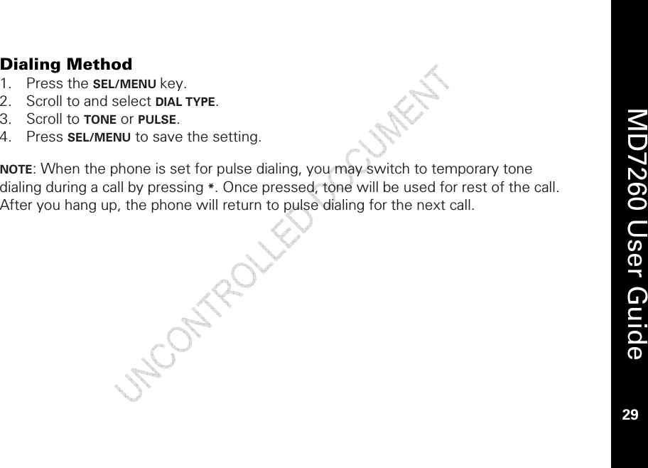    MD7260 User Guide 29  Dialing Method 1. Press the SEL/MENU key. 2. Scroll to and select DIAL TYPE. 3. Scroll to TONE or PULSE. 4. Press SEL/MENU to save the setting.   NOTE: When the phone is set for pulse dialing, you may switch to temporary tone dialing during a call by pressing *. Once pressed, tone will be used for rest of the call. After you hang up, the phone will return to pulse dialing for the next call. 