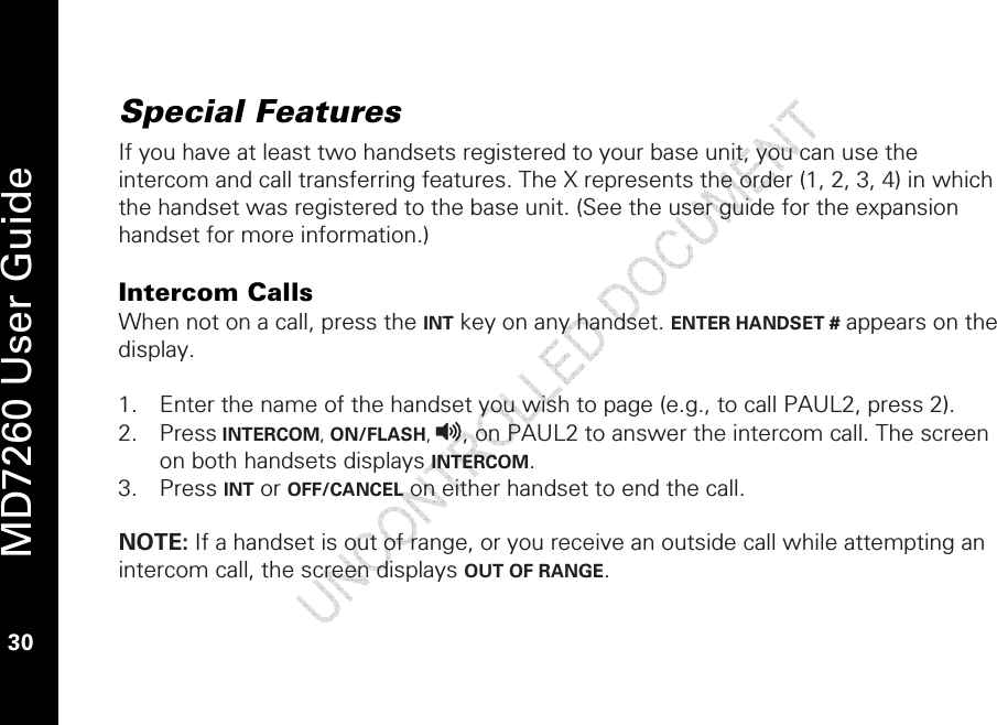   MD7260 User Guide 30  Special Features  If you have at least two handsets registered to your base unit, you can use the intercom and call transferring features. The X represents the order (1, 2, 3, 4) in which the handset was registered to the base unit. (See the user guide for the expansion handset for more information.)   Intercom Calls When not on a call, press the INT key on any handset. ENTER HANDSET # appears on the display.  1. Enter the name of the handset you wish to page (e.g., to call PAUL2, press 2).  2. Press INTERCOM, ON/FLASH, v, on PAUL2 to answer the intercom call. The screen on both handsets displays INTERCOM.  3. Press INT or OFF/CANCEL on either handset to end the call.    NOTE: If a handset is out of range, or you receive an outside call while attempting an intercom call, the screen displays OUT OF RANGE. 