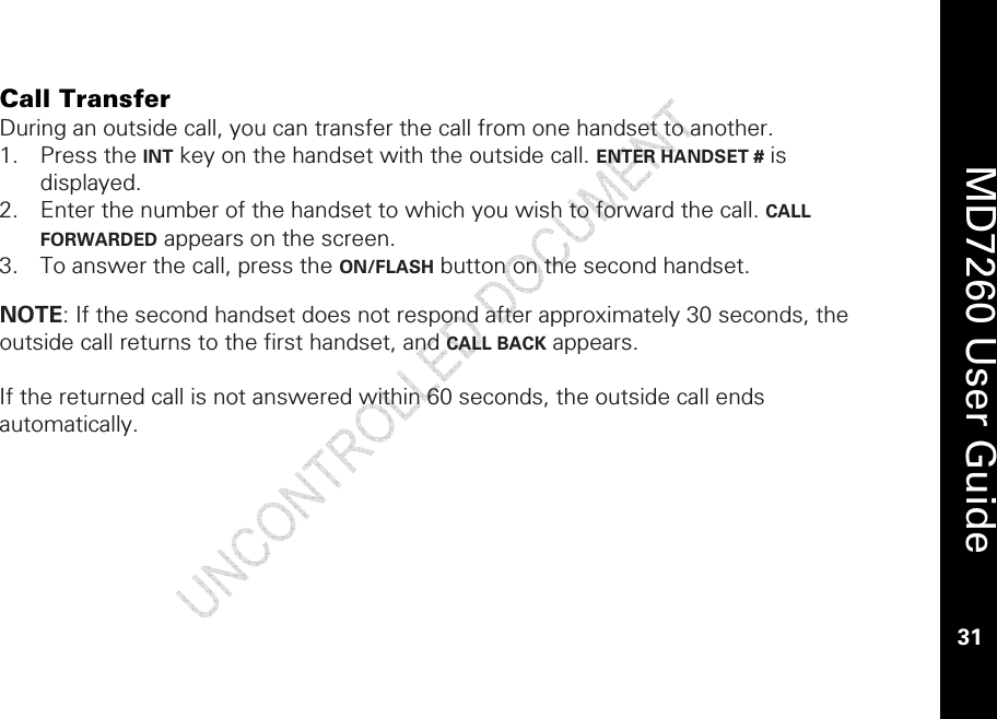    MD7260 User Guide 31  Call Transfer During an outside call, you can transfer the call from one handset to another.  1. Press the INT key on the handset with the outside call. ENTER HANDSET # is displayed.  2. Enter the number of the handset to which you wish to forward the call. CALL FORWARDED appears on the screen. 3. To answer the call, press the ON/FLASH button on the second handset.   NOTE: If the second handset does not respond after approximately 30 seconds, the outside call returns to the first handset, and CALL BACK appears.   If the returned call is not answered within 60 seconds, the outside call ends automatically.  