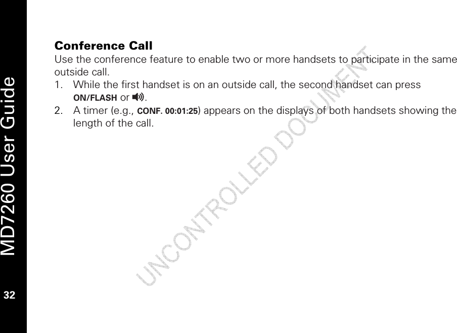   MD7260 User Guide 32  Conference Call  Use the conference feature to enable two or more handsets to participate in the same outside call. 1. While the first handset is on an outside call, the second handset can press ON/FLASH or v.  2. A timer (e.g., CONF. 00:01:25) appears on the displays of both handsets showing the length of the call.  