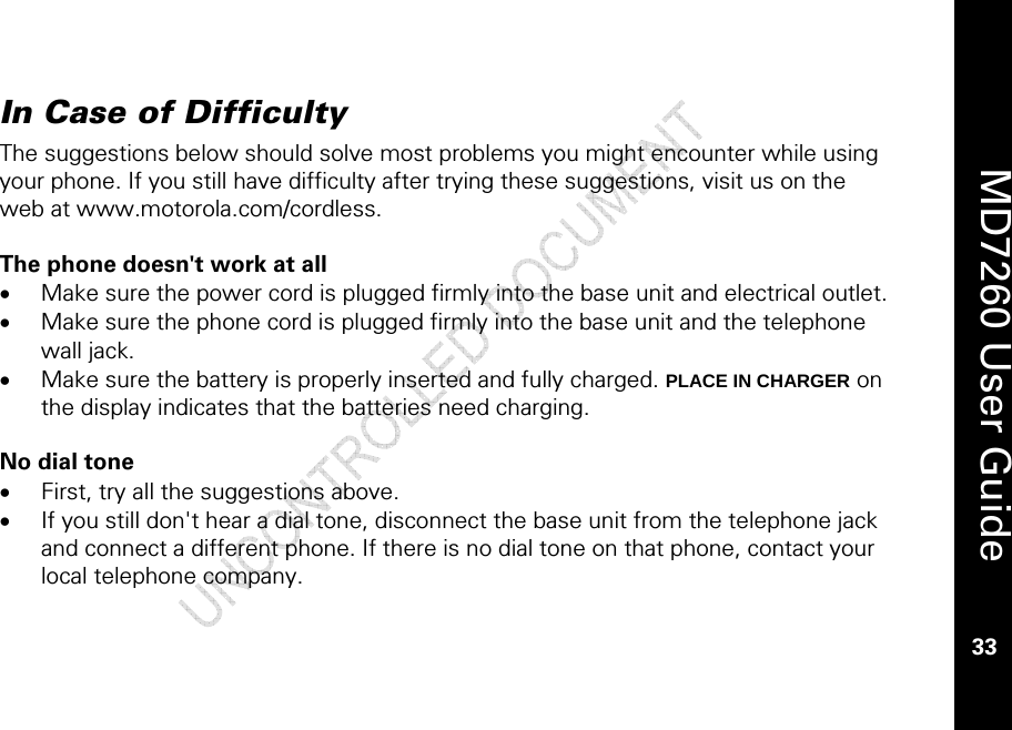    MD7260 User Guide 33  In Case of Difficulty The suggestions below should solve most problems you might encounter while using your phone. If you still have difficulty after trying these suggestions, visit us on the web at www.motorola.com/cordless.  The phone doesn&apos;t work at all • Make sure the power cord is plugged firmly into the base unit and electrical outlet. • Make sure the phone cord is plugged firmly into the base unit and the telephone wall jack. • Make sure the battery is properly inserted and fully charged. PLACE IN CHARGER on the display indicates that the batteries need charging.  No dial tone • First, try all the suggestions above. • If you still don&apos;t hear a dial tone, disconnect the base unit from the telephone jack and connect a different phone. If there is no dial tone on that phone, contact your local telephone company. 